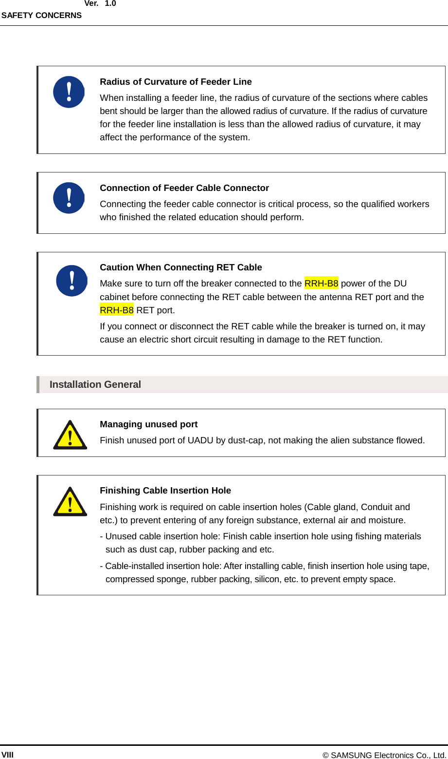  Ver.  SAFETY CONCERNS 1.0   Radius of Curvature of Feeder Line  When installing a feeder line, the radius of curvature of the sections where cables bent should be larger than the allowed radius of curvature. If the radius of curvature for the feeder line installation is less than the allowed radius of curvature, it may affect the performance of the system.     Connection of Feeder Cable Connector    Connecting the feeder cable connector is critical process, so the qualified workers who finished the related education should perform.   Caution When Connecting RET Cable  Make sure to turn off the breaker connected to the RRH-B8 power of the DU cabinet before connecting the RET cable between the antenna RET port and the RRH-B8 RET port.  If you connect or disconnect the RET cable while the breaker is turned on, it may cause an electric short circuit resulting in damage to the RET function.  Installation General  Managing unused port  Finish unused port of UADU by dust-cap, not making the alien substance flowed.   Finishing Cable Insertion Hole  Finishing work is required on cable insertion holes (Cable gland, Conduit and etc.) to prevent entering of any foreign substance, external air and moisture.   - Unused cable insertion hole: Finish cable insertion hole using fishing materials  such as dust cap, rubber packing and etc.     - Cable-installed insertion hole: After installing cable, finish insertion hole using tape,  compressed sponge, rubber packing, silicon, etc. to prevent empty space. VIII © SAMSUNG Electronics Co., Ltd. 