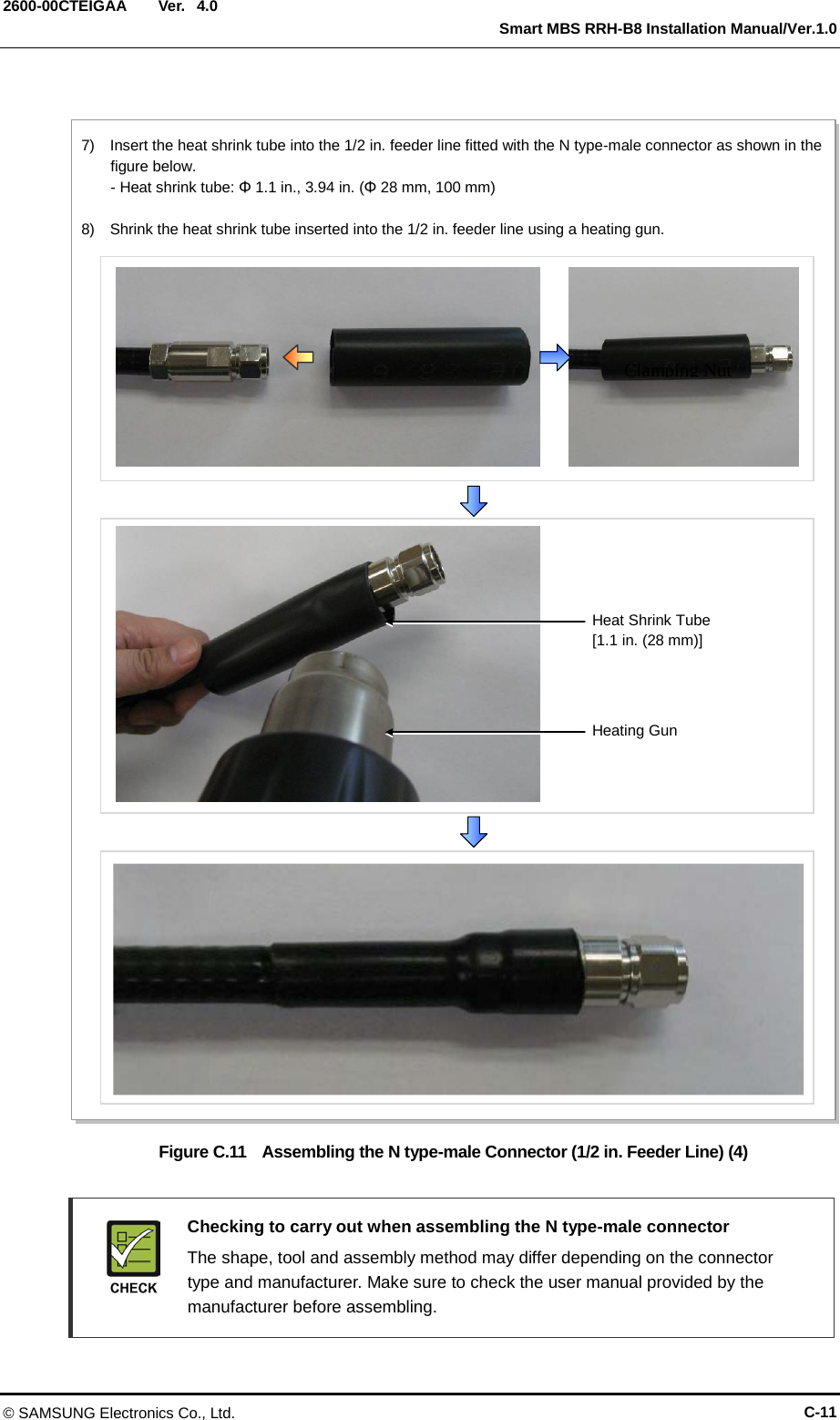  Ver.   Smart MBS RRH-B8 Installation Manual/Ver.1.0 2600-00CTEIGAA 4.0  Figure C.11  Assembling the N type-male Connector (1/2 in. Feeder Line) (4)   Checking to carry out when assembling the N type-male connector  The shape, tool and assembly method may differ depending on the connector type and manufacturer. Make sure to check the user manual provided by the manufacturer before assembling. Clamping Nut 7)  Insert the heat shrink tube into the 1/2 in. feeder line fitted with the N type-male connector as shown in the figure below. - Heat shrink tube: Φ 1.1 in., 3.94 in. (Φ 28 mm, 100 mm)  8)  Shrink the heat shrink tube inserted into the 1/2 in. feeder line using a heating gun. Heating Gun Heat Shrink Tube   [1.1 in. (28 mm)] © SAMSUNG Electronics Co., Ltd. C-11 