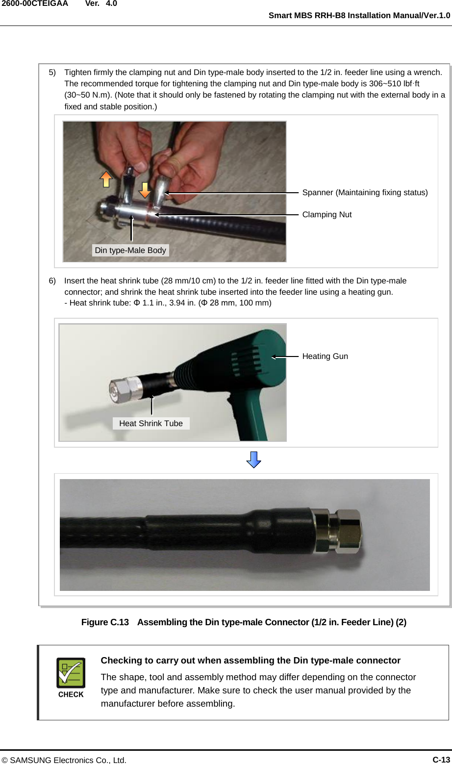  Ver.   Smart MBS RRH-B8 Installation Manual/Ver.1.0 2600-00CTEIGAA 4.0  Figure C.13  Assembling the Din type-male Connector (1/2 in. Feeder Line) (2)   Checking to carry out when assembling the Din type-male connector    The shape, tool and assembly method may differ depending on the connector type and manufacturer. Make sure to check the user manual provided by the manufacturer before assembling. Spanner (Maintaining fixing status) 5)  Tighten firmly the clamping nut and Din type-male body inserted to the 1/2 in. feeder line using a wrench. The recommended torque for tightening the clamping nut and Din type-male body is 306~510 lbf·ft (30~50 N.m). (Note that it should only be fastened by rotating the clamping nut with the external body in a fixed and stable position.) Clamping Nut Din type-Male Body 6)  Insert the heat shrink tube (28 mm/10 cm) to the 1/2 in. feeder line fitted with the Din type-male connector; and shrink the heat shrink tube inserted into the feeder line using a heating gun. - Heat shrink tube: Φ 1.1 in., 3.94 in. (Φ 28 mm, 100 mm) Heating Gun Heat Shrink Tube © SAMSUNG Electronics Co., Ltd. C-13 