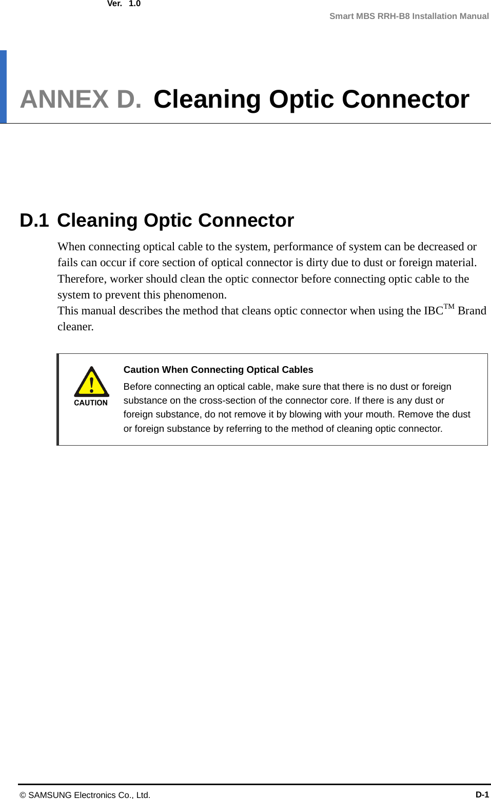  Ver.  Smart MBS RRH-B8 Installation Manual 1.0 ANNEX D. Cleaning Optic Connector      D.1 Cleaning Optic Connector When connecting optical cable to the system, performance of system can be decreased or fails can occur if core section of optical connector is dirty due to dust or foreign material. Therefore, worker should clean the optic connector before connecting optic cable to the system to prevent this phenomenon. This manual describes the method that cleans optic connector when using the IBCTM Brand cleaner.   Caution When Connecting Optical Cables  Before connecting an optical cable, make sure that there is no dust or foreign substance on the cross-section of the connector core. If there is any dust or foreign substance, do not remove it by blowing with your mouth. Remove the dust or foreign substance by referring to the method of cleaning optic connector. © SAMSUNG Electronics Co., Ltd. D-1 