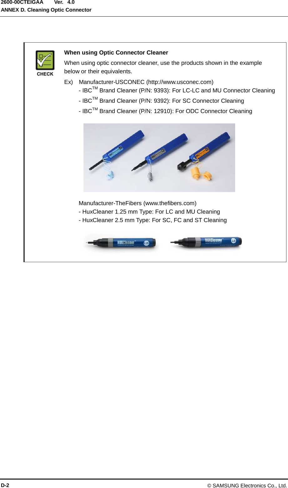  Ver.  ANNEX D. Cleaning Optic Connector 2600-00CTEIGAA 4.0   When using Optic Connector Cleaner  When using optic connector cleaner, use the products shown in the example below or their equivalents.    Ex)  Manufacturer-USCONEC (http://www.usconec.com)   - IBCTM Brand Cleaner (P/N: 9393): For LC-LC and MU Connector Cleaning     - IBCTM Brand Cleaner (P/N: 9392): For SC Connector Cleaning     - IBCTM Brand Cleaner (P/N: 12910): For ODC Connector Cleaning          Manufacturer-TheFibers (www.thefibers.com)   - HuxCleaner 1.25 mm Type: For LC and MU Cleaning   - HuxCleaner 2.5 mm Type: For SC, FC and ST Cleaning    D-2 © SAMSUNG Electronics Co., Ltd. 