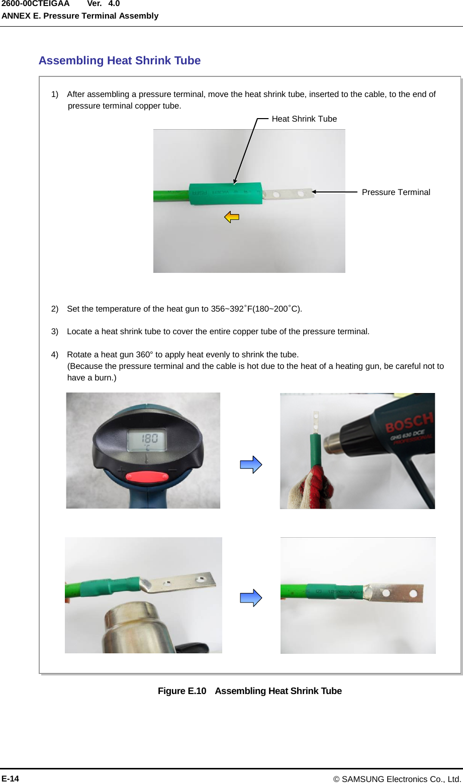  Ver.  ANNEX E. Pressure Terminal Assembly 2600-00CTEIGAA 4.0 Assembling Heat Shrink Tube Figure E.10   Assembling Heat Shrink Tube 2)   Set the temperature of the heat gun to 356~392°F(180~200°C).  3)    Locate a heat shrink tube to cover the entire copper tube of the pressure terminal.  4)    Rotate a heat gun 360° to apply heat evenly to shrink the tube. (Because the pressure terminal and the cable is hot due to the heat of a heating gun, be careful not to have a burn.) 1)  After assembling a pressure terminal, move the heat shrink tube, inserted to the cable, to the end of pressure terminal copper tube. Heat Shrink Tube Pressure Terminal E-14 © SAMSUNG Electronics Co., Ltd. 