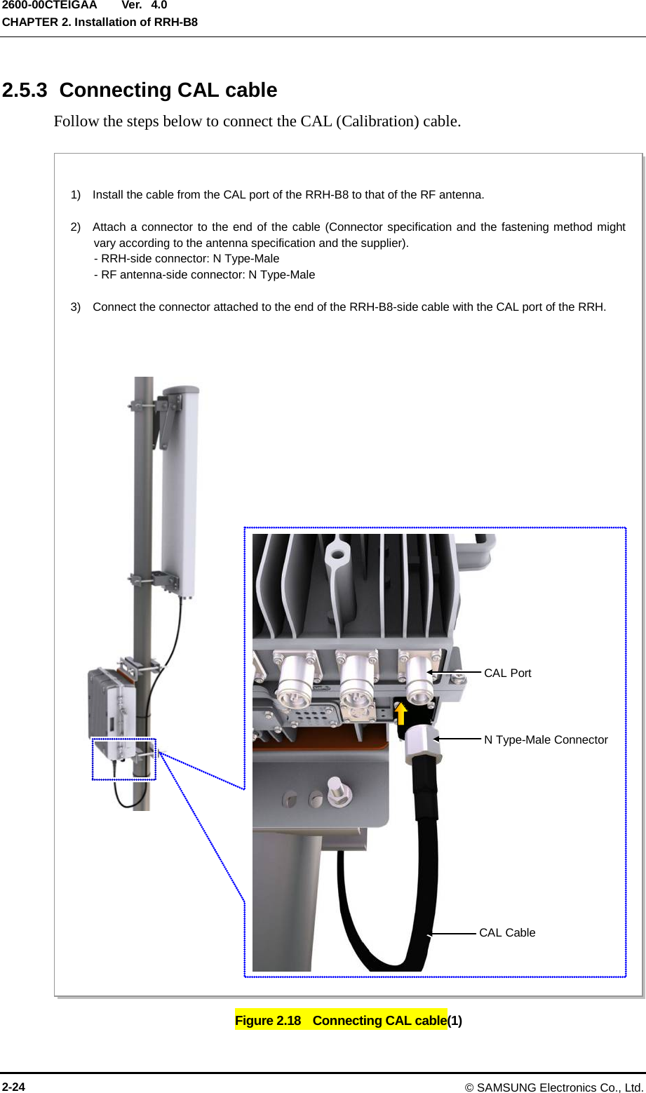  Ver.  CHAPTER 2. Installation of RRH-B8 2600-00CTEIGAA 4.0 2.5.3  Connecting CAL cable Follow the steps below to connect the CAL (Calibration) cable.  Figure 2.18   Connecting CAL cable(1)   1)  Install the cable from the CAL port of the RRH-B8 to that of the RF antenna.  2)  Attach a connector to the end of the cable (Connector specification and the fastening method might vary according to the antenna specification and the supplier).     - RRH-side connector: N Type-Male     - RF antenna-side connector: N Type-Male  3)    Connect the connector attached to the end of the RRH-B8-side cable with the CAL port of the RRH.    CAL Cable CAL Port N Type-Male Connector 2-24 © SAMSUNG Electronics Co., Ltd. 