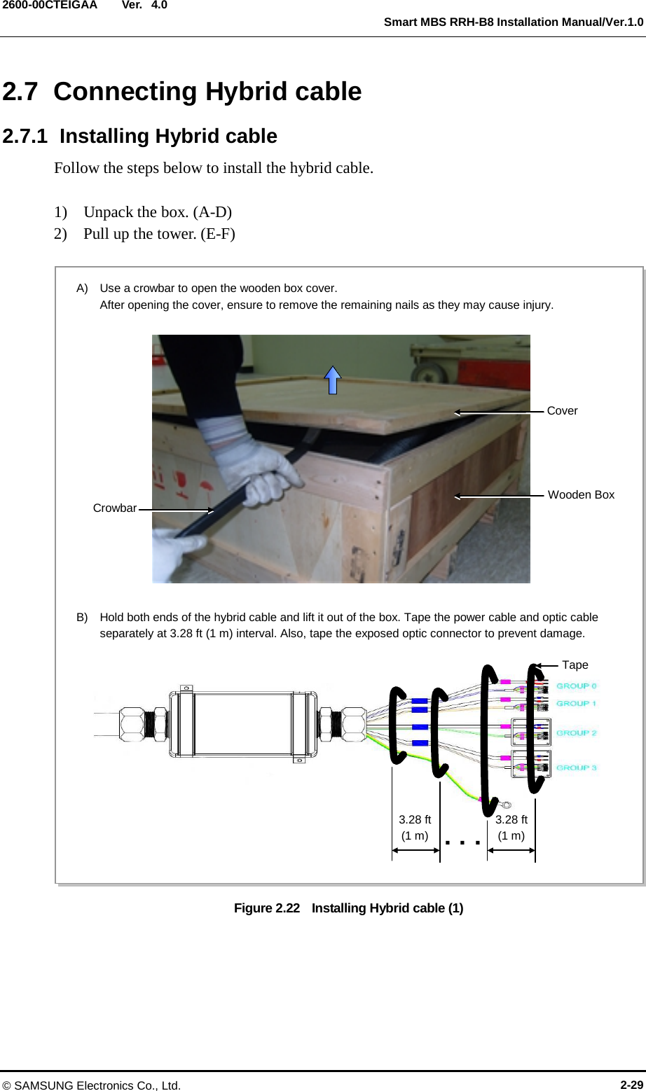 Ver.   Smart MBS RRH-B8 Installation Manual/Ver.1.0 2600-00CTEIGAA 4.0 2.7  Connecting Hybrid cable 2.7.1  Installing Hybrid cable Follow the steps below to install the hybrid cable.  1)    Unpack the box. (A-D) 2)    Pull up the tower. (E-F)  Figure 2.22    Installing Hybrid cable (1)  A)  Use a crowbar to open the wooden box cover.   After opening the cover, ensure to remove the remaining nails as they may cause injury. B)  Hold both ends of the hybrid cable and lift it out of the box. Tape the power cable and optic cable separately at 3.28 ft (1 m) interval. Also, tape the exposed optic connector to prevent damage. 3.28 ft (1 m) ... Tape 3.28 ft (1 m) Cover Crowbar Wooden Box © SAMSUNG Electronics Co., Ltd. 2-29 