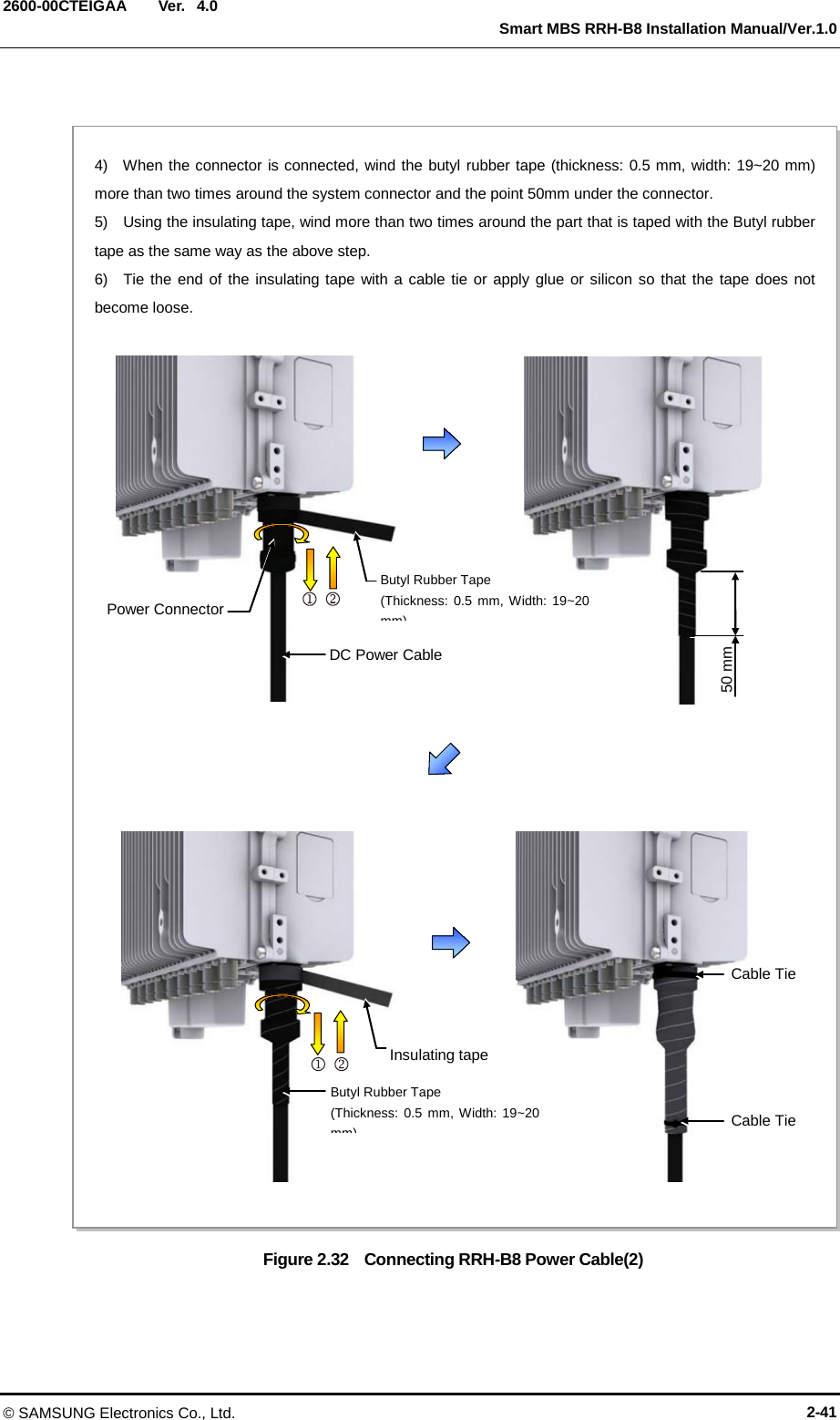  Ver.   Smart MBS RRH-B8 Installation Manual/Ver.1.0 2600-00CTEIGAA 4.0 Figure 2.32    Connecting RRH-B8 Power Cable(2) Power Connector DC Power Cable 4)  When the connector is connected, wind the butyl rubber tape (thickness: 0.5 mm, width: 19~20 mm) more than two times around the system connector and the point 50mm under the connector. 5)    Using the insulating tape, wind more than two times around the part that is taped with the Butyl rubber tape as the same way as the above step. 6)  Tie the end of the insulating tape with a cable tie or apply glue or silicon so that the tape does not become loose.      Butyl Rubber Tape (Thickness: 0.5 mm, Width: 19~20 mm)  50 mm Cable Tie Insulating tape     Butyl Rubber Tape (Thickness: 0.5 mm, Width: 19~20 mm)  Cable Tie © SAMSUNG Electronics Co., Ltd. 2-41 