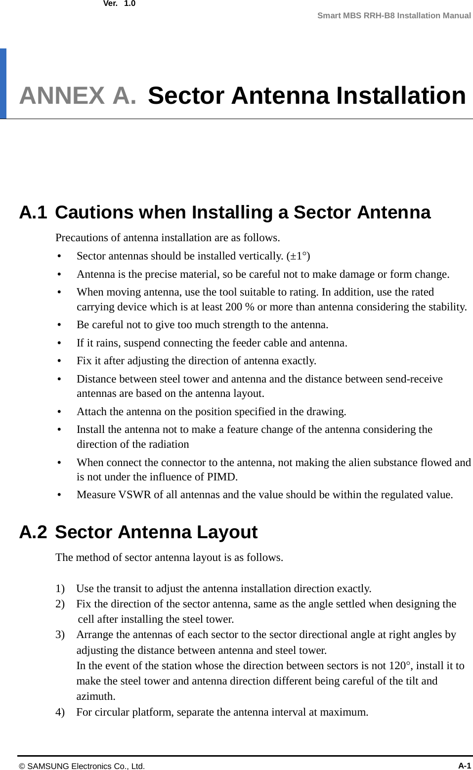  Ver.  Smart MBS RRH-B8 Installation Manual 1.0 ANNEX A. Sector Antenna Installation      A.1 Cautions when Installing a Sector Antenna Precautions of antenna installation are as follows.  Sector antennas should be installed vertically. (±1°)  Antenna is the precise material, so be careful not to make damage or form change.    When moving antenna, use the tool suitable to rating. In addition, use the rated carrying device which is at least 200 % or more than antenna considering the stability.  Be careful not to give too much strength to the antenna.    If it rains, suspend connecting the feeder cable and antenna.    Fix it after adjusting the direction of antenna exactly.    Distance between steel tower and antenna and the distance between send-receive antennas are based on the antenna layout.  Attach the antenna on the position specified in the drawing.    Install the antenna not to make a feature change of the antenna considering the direction of the radiation    When connect the connector to the antenna, not making the alien substance flowed and is not under the influence of PIMD.    Measure VSWR of all antennas and the value should be within the regulated value.  A.2 Sector Antenna Layout The method of sector antenna layout is as follows.  1)    Use the transit to adjust the antenna installation direction exactly. 2)    Fix the direction of the sector antenna, same as the angle settled when designing the cell after installing the steel tower. 3)    Arrange the antennas of each sector to the sector directional angle at right angles by adjusting the distance between antenna and steel tower. In the event of the station whose the direction between sectors is not 120°, install it to make the steel tower and antenna direction different being careful of the tilt and azimuth. 4)    For circular platform, separate the antenna interval at maximum.  © SAMSUNG Electronics Co., Ltd. A-1 