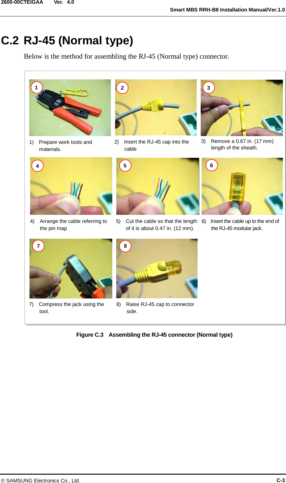  Ver.   Smart MBS RRH-B8 Installation Manual/Ver.1.0 2600-00CTEIGAA 4.0 C.2 RJ-45 (Normal type) Below is the method for assembling the RJ-45 (Normal type) connector.  Figure C.3  Assembling the RJ-45 connector (Normal type)  1)  Prepare work tools and materials. 2)   Insert the RJ-45 cap into the cable 3)   Remove a 0.67 in. (17 mm) length of the sheath. 4)  Arrange the cable referring to the pin map 5)  Cut the cable so that the length of it is about 0.47 in. (12 mm). 1 2 3 4 5 6 7 8 7)  Compress the jack using the tool. 6)  Insert the cable up to the end of the RJ-45 modular jack. 8)  Raise RJ-45 cap to connector   side. © SAMSUNG Electronics Co., Ltd. C-3 