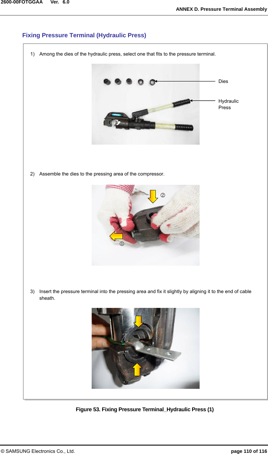  Ver.   ANNEX D. Pressure Terminal Assembly © SAMSUNG Electronics Co., Ltd.  page 110 of 116 2600-00FOTGGAA 6.0Fixing Pressure Terminal (Hydraulic Press) Figure 53. Fixing Pressure Terminal_Hydraulic Press (1) 1)    Among the dies of the hydraulic press, select one that fits to the pressure terminal.  Dies Hydraulic Press 2)    Assemble the dies to the pressing area of the compressor.  3)    Insert the pressure terminal into the pressing area and fix it slightly by aligning it to the end of cable sheath.  