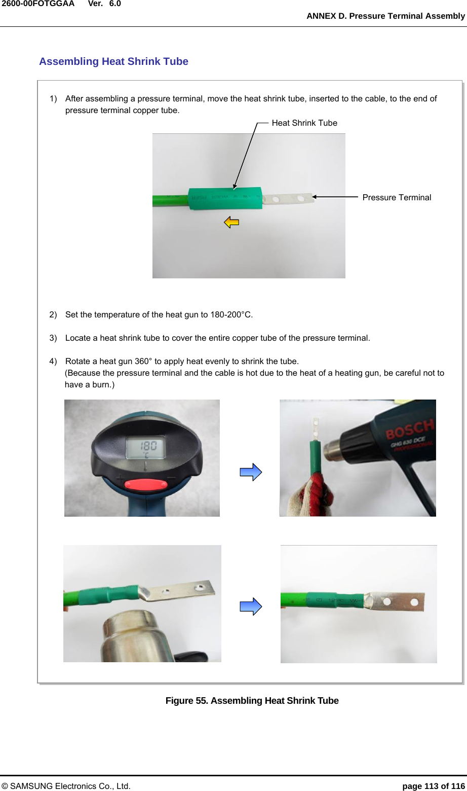  Ver.  ANNEX D. Pressure Terminal Assembly © SAMSUNG Electronics Co., Ltd.  page 113 of 116 2600-00FOTGGAA 6.0 Assembling Heat Shrink Tube Figure 55. Assembling Heat Shrink Tube  2)    Set the temperature of the heat gun to 180-200°C.  3)    Locate a heat shrink tube to cover the entire copper tube of the pressure terminal.  4)    Rotate a heat gun 360° to apply heat evenly to shrink the tube. (Because the pressure terminal and the cable is hot due to the heat of a heating gun, be careful not to have a burn.)  1)    After assembling a pressure terminal, move the heat shrink tube, inserted to the cable, to the end of pressure terminal copper tube. Heat Shrink Tube Pressure Terminal