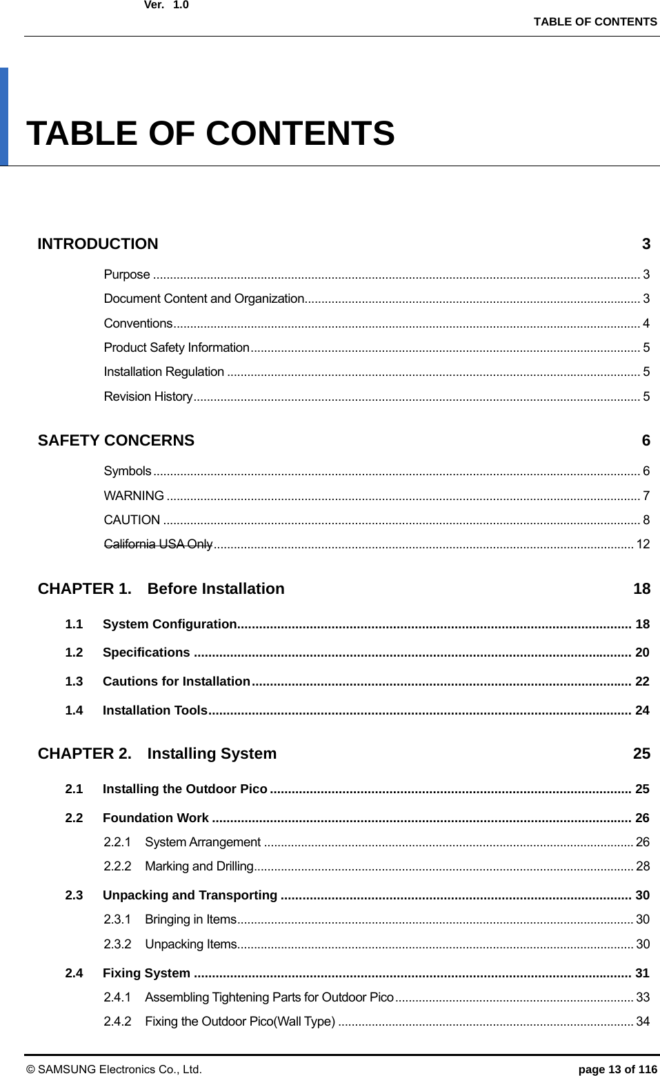  Ver.   TABLE OF CONTENTS © SAMSUNG Electronics Co., Ltd.  page 13 of 116 1.0 TABLE OF CONTENTS   INTRODUCTION 3 Purpose ................................................................................................................................................. 3 Document Content and Organization.................................................................................................... 3 Conventions ........................................................................................................................................... 4 Product Safety Information .................................................................................................................... 5 Installation Regulation ........................................................................................................................... 5 Revision History ..................................................................................................................................... 5 SAFETY CONCERNS  6 Symbols ................................................................................................................................................. 6 WARNING ............................................................................................................................................. 7 CAUTION .............................................................................................................................................. 8 California USA Only ............................................................................................................................. 12 CHAPTER 1. Before Installation  18 1.1 System Configuration ............................................................................................................. 18 1.2 Specifications ......................................................................................................................... 20 1.3 Cautions for Installation ......................................................................................................... 22 1.4 Installation Tools ..................................................................................................................... 24 CHAPTER 2. Installing System  25 2.1 Installing the Outdoor Pico .................................................................................................... 25 2.2 Foundation Work .................................................................................................................... 26 2.2.1 System Arrangement .............................................................................................................. 26 2.2.2 Marking and Drilling ................................................................................................................. 28 2.3 Unpacking and Transporting ................................................................................................. 30 2.3.1 Bringing in Items ...................................................................................................................... 30 2.3.2 Unpacking Items ...................................................................................................................... 30 2.4 Fixing System ......................................................................................................................... 31 2.4.1 Assembling Tightening Parts for Outdoor Pico ....................................................................... 33 2.4.2 Fixing the Outdoor Pico(Wall Type) ........................................................................................ 34 