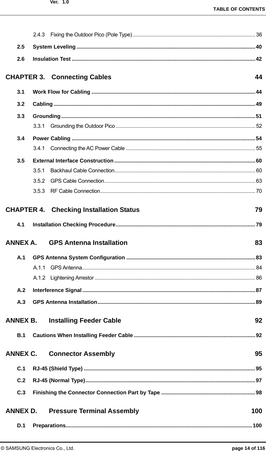  Ver.    TABLE OF CONTENTS © SAMSUNG Electronics Co., Ltd.  page 14 of 116 1.02.4.3 Fixing the Outdoor Pico (Pole Type) ....................................................................................... 36 2.5 System Leveling ...................................................................................................................... 40 2.6 Insulation Test ......................................................................................................................... 42 CHAPTER 3. Connecting Cables  44 3.1 Work Flow for Cabling ............................................................................................................ 44 3.2 Cabling ..................................................................................................................................... 49 3.3 Grounding ................................................................................................................................ 51 3.3.1 Grounding the Outdoor Pico ................................................................................................... 52 3.4 Power Cabling ......................................................................................................................... 54 3.4.1 Connecting the AC Power Cable ............................................................................................ 55 3.5 External Interface Construction ............................................................................................. 60 3.5.1 Backhaul Cable Connection .................................................................................................... 60 3.5.2 GPS Cable Connection ........................................................................................................... 63 3.5.3 RF Cable Connection .............................................................................................................. 70 CHAPTER 4. Checking Installation Status  79 4.1 Installation Checking Procedure ............................................................................................ 79 ANNEX A. GPS Antenna Installation  83 A.1 GPS Antenna System Configuration ..................................................................................... 83 A.1.1 GPS Antenna ........................................................................................................................... 84 A.1.2 Lightening Arrestor .................................................................................................................. 86 A.2 Interference Signal .................................................................................................................. 87 A.3 GPS Antenna Installation ........................................................................................................ 89 ANNEX B. Installing Feeder Cable  92 B.1 Cautions When Installing Feeder Cable ................................................................................ 92 ANNEX C. Connector Assembly  95 C.1 RJ-45 (Shield Type) ................................................................................................................. 95 C.2 RJ-45 (Normal Type) ................................................................................................................ 97 C.3 Finishing the Connector Connection Part by Tape .............................................................. 98 ANNEX D. Pressure Terminal Assembly  100 D.1 Preparations........................................................................................................................... 100 