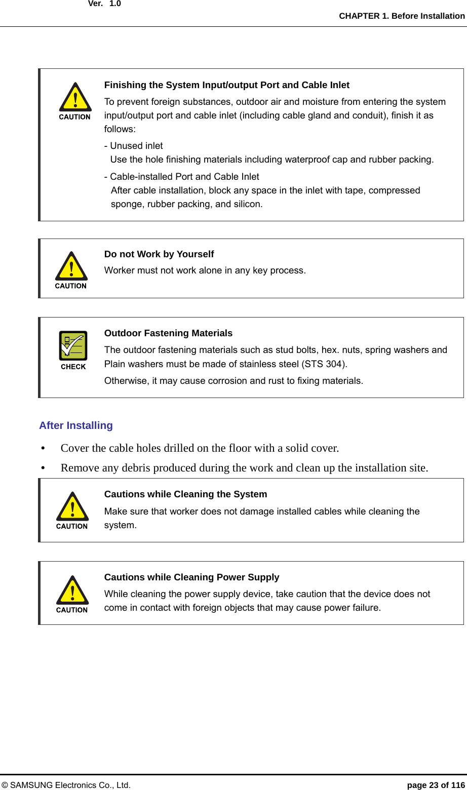  Ver.  CHAPTER 1. Before Installation © SAMSUNG Electronics Co., Ltd.  page 23 of 116 1.0    Finishing the System Input/output Port and Cable Inlet   To prevent foreign substances, outdoor air and moisture from entering the system input/output port and cable inlet (including cable gland and conduit), finish it as follows:    - Unused inlet     Use the hole finishing materials including waterproof cap and rubber packing.   - Cable-installed Port and Cable Inlet     After cable installation, block any space in the inlet with tape, compressed   sponge, rubber packing, and silicon.    Do not Work by Yourself   Worker must not work alone in any key process.    Outdoor Fastening Materials   The outdoor fastening materials such as stud bolts, hex. nuts, spring washers and Plain washers must be made of stainless steel (STS 304).   Otherwise, it may cause corrosion and rust to fixing materials.  After Installing y Cover the cable holes drilled on the floor with a solid cover. y Remove any debris produced during the work and clean up the installation site.   Cautions while Cleaning the System   Make sure that worker does not damage installed cables while cleaning the system.    Cautions while Cleaning Power Supply   While cleaning the power supply device, take caution that the device does not come in contact with foreign objects that may cause power failure. 