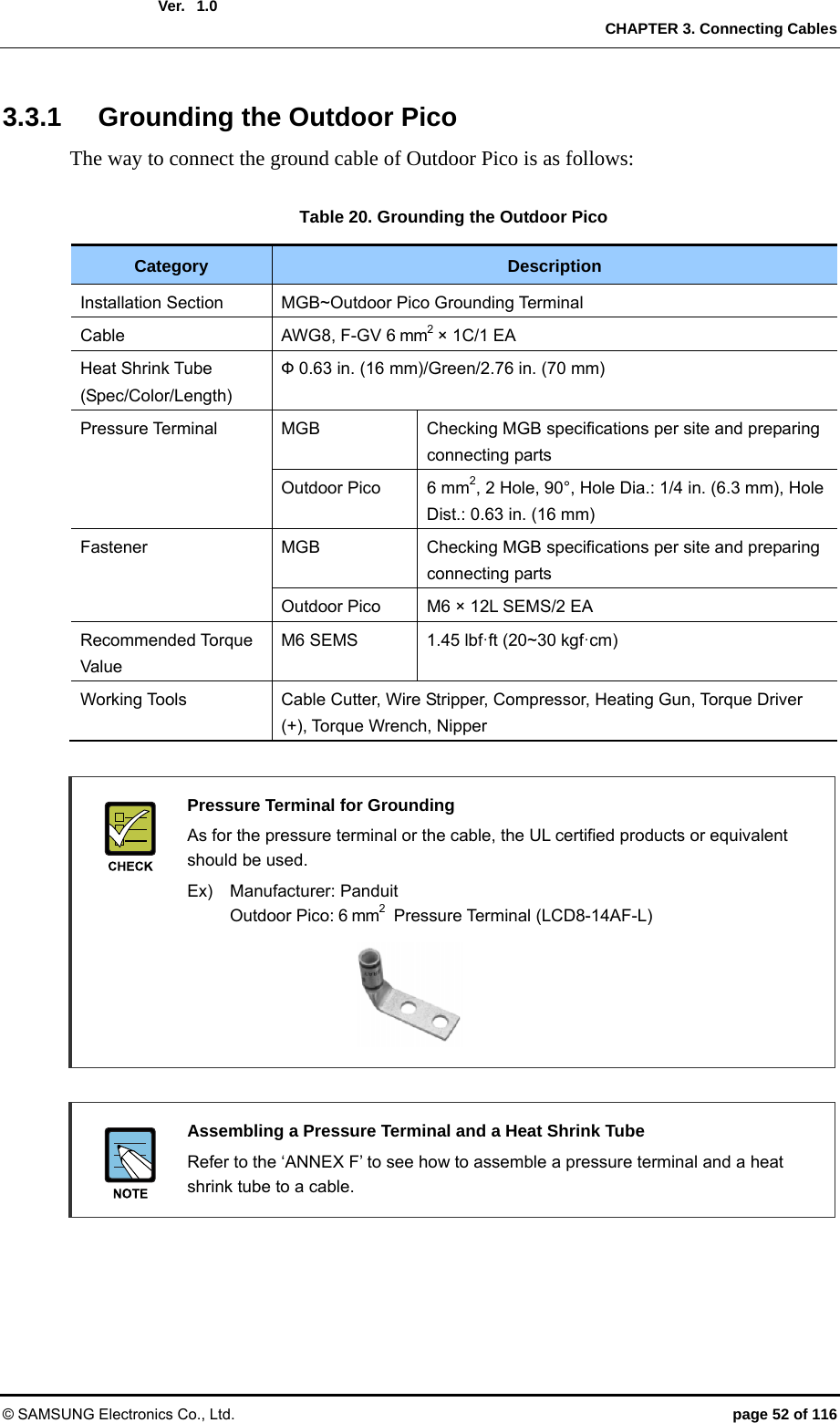  Ver.   CHAPTER 3. Connecting Cables © SAMSUNG Electronics Co., Ltd.  page 52 of 116 1.03.3.1  Grounding the Outdoor Pico The way to connect the ground cable of Outdoor Pico is as follows:  Table 20. Grounding the Outdoor Pico Category  Description Installation Section  MGB~Outdoor Pico Grounding Terminal Cable  AWG8, F-GV 6 mm2 × 1C/1 EA Heat Shrink Tube (Spec/Color/Length) Ф 0.63 in. (16 mm)/Green/2.76 in. (70 mm) Pressure Terminal  MGB  Checking MGB specifications per site and preparing connecting parts Outdoor Pico  6 mm2, 2 Hole, 90°, Hole Dia.: 1/4 in. (6.3 mm), Hole Dist.: 0.63 in. (16 mm) Fastener  MGB  Checking MGB specifications per site and preparing connecting parts Outdoor Pico  M6 × 12L SEMS/2 EA Recommended Torque Value M6 SEMS  1.45 lbf·ft (20~30 kgf·cm) Working Tools  Cable Cutter, Wire Stripper, Compressor, Heating Gun, Torque Driver (+), Torque Wrench, Nipper   Pressure Terminal for Grounding   As for the pressure terminal or the cable, the UL certified products or equivalent should be used.   Ex)  Manufacturer: Panduit  Outdoor Pico: 6 mm2  Pressure Terminal (LCD8-14AF-L)       Assembling a Pressure Terminal and a Heat Shrink Tube   Refer to the ‘ANNEX F’ to see how to assemble a pressure terminal and a heat shrink tube to a cable.  