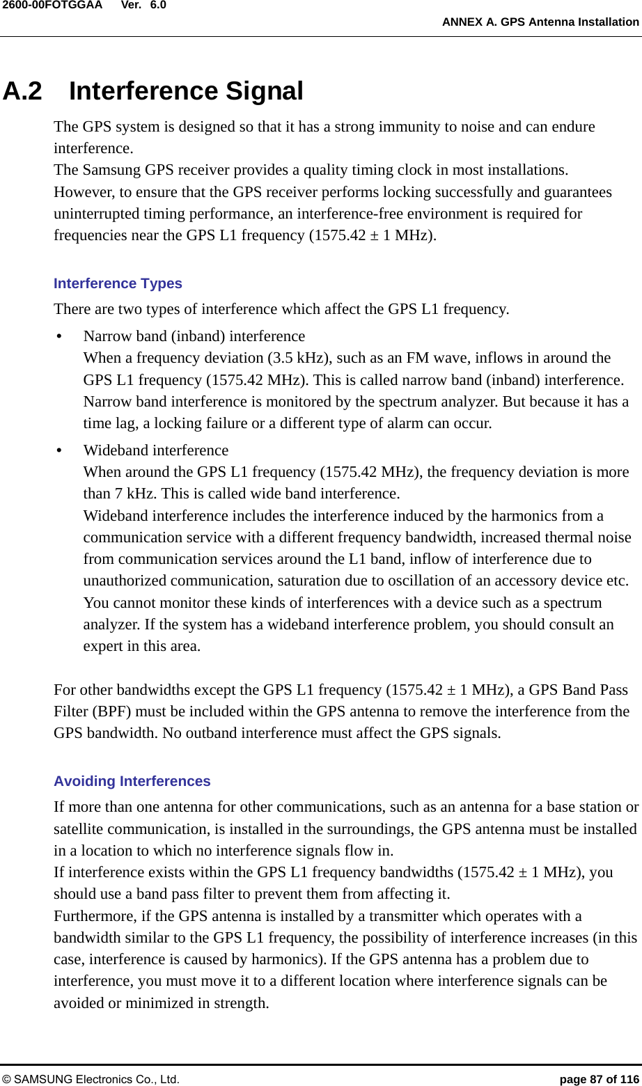  Ver.  ANNEX A. GPS Antenna Installation © SAMSUNG Electronics Co., Ltd.  page 87 of 116 2600-00FOTGGAA 6.0 A.2 Interference Signal The GPS system is designed so that it has a strong immunity to noise and can endure interference. The Samsung GPS receiver provides a quality timing clock in most installations.   However, to ensure that the GPS receiver performs locking successfully and guarantees uninterrupted timing performance, an interference-free environment is required for frequencies near the GPS L1 frequency (1575.42 ± 1 MHz).    Interference Types There are two types of interference which affect the GPS L1 frequency. y Narrow band (inband) interference When a frequency deviation (3.5 kHz), such as an FM wave, inflows in around the GPS L1 frequency (1575.42 MHz). This is called narrow band (inband) interference.   Narrow band interference is monitored by the spectrum analyzer. But because it has a time lag, a locking failure or a different type of alarm can occur.   y Wideband interference When around the GPS L1 frequency (1575.42 MHz), the frequency deviation is more than 7 kHz. This is called wide band interference. Wideband interference includes the interference induced by the harmonics from a communication service with a different frequency bandwidth, increased thermal noise from communication services around the L1 band, inflow of interference due to unauthorized communication, saturation due to oscillation of an accessory device etc. You cannot monitor these kinds of interferences with a device such as a spectrum analyzer. If the system has a wideband interference problem, you should consult an expert in this area.  For other bandwidths except the GPS L1 frequency (1575.42 ± 1 MHz), a GPS Band Pass Filter (BPF) must be included within the GPS antenna to remove the interference from the GPS bandwidth. No outband interference must affect the GPS signals.    Avoiding Interferences If more than one antenna for other communications, such as an antenna for a base station or satellite communication, is installed in the surroundings, the GPS antenna must be installed in a location to which no interference signals flow in.   If interference exists within the GPS L1 frequency bandwidths (1575.42 ± 1 MHz), you should use a band pass filter to prevent them from affecting it. Furthermore, if the GPS antenna is installed by a transmitter which operates with a bandwidth similar to the GPS L1 frequency, the possibility of interference increases (in this case, interference is caused by harmonics). If the GPS antenna has a problem due to interference, you must move it to a different location where interference signals can be avoided or minimized in strength. 