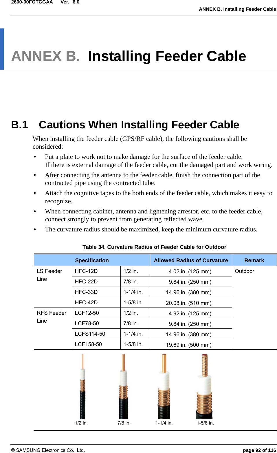  Ver.   ANNEX B. Installing Feeder Cable © SAMSUNG Electronics Co., Ltd.  page 92 of 116 2600-00FOTGGAA 6.0ANNEX B.  Installing Feeder Cable      B.1  Cautions When Installing Feeder Cable When installing the feeder cable (GPS/RF cable), the following cautions shall be considered: y Put a plate to work not to make damage for the surface of the feeder cable.   If there is external damage of the feeder cable, cut the damaged part and work wiring.   y After connecting the antenna to the feeder cable, finish the connection part of the contracted pipe using the contracted tube.   y Attach the cognitive tapes to the both ends of the feeder cable, which makes it easy to recognize. y When connecting cabinet, antenna and lightening arrestor, etc. to the feeder cable, connect strongly to prevent from generating reflected wave. y The curvature radius should be maximized, keep the minimum curvature radius.  Table 34. Curvature Radius of Feeder Cable for Outdoor Specification  Allowed Radius of Curvature  Remark LS Feeder Line HFC-12D 1/2 in.  4.02 in. (125 mm)  Outdoor HFC-22D 7/8 in.  9.84 in. (250 mm) HFC-33D 1-1/4 in. 14.96 in. (380 mm) HFC-42D 1-5/8 in. 20.08 in. (510 mm) RFS Feeder Line LCF12-50 1/2 in.  4.92 in. (125 mm) LCF78-50 7/8 in.  9.84 in. (250 mm) LCFS114-50 1-1/4 in.  14.96 in. (380 mm) LCF158-50 1-5/8 in.  19.69 in. (500 mm)           1/2 in.  7/8 in. 1-1/4 in. 1-5/8 in.