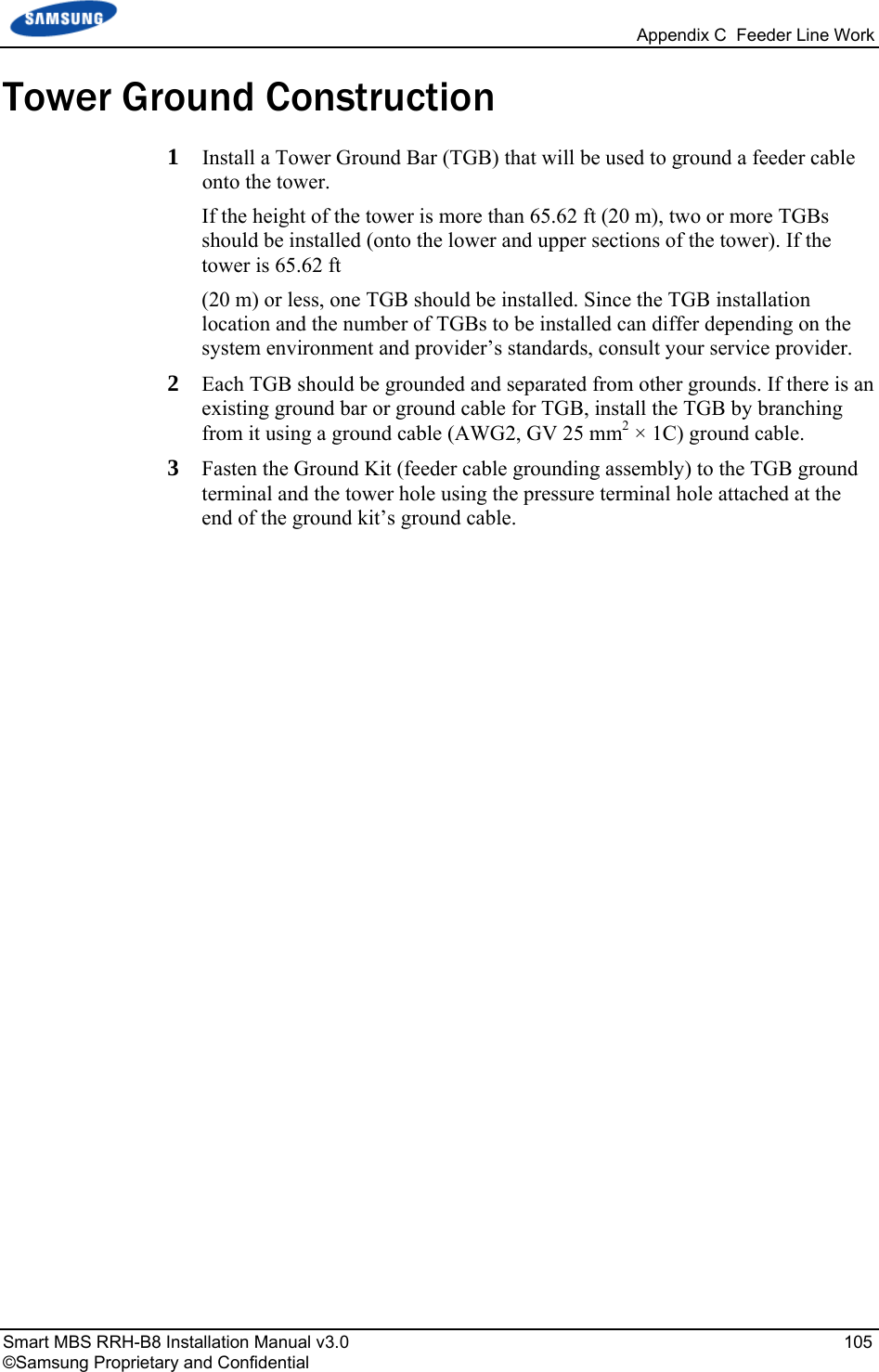  Appendix C  Feeder Line Work Smart MBS RRH-B8 Installation Manual v3.0   105 ©Samsung Proprietary and Confidential Tower Ground Construction 1  Install a Tower Ground Bar (TGB) that will be used to ground a feeder cable onto the tower.  If the height of the tower is more than 65.62 ft (20 m), two or more TGBs should be installed (onto the lower and upper sections of the tower). If the tower is 65.62 ft  (20 m) or less, one TGB should be installed. Since the TGB installation location and the number of TGBs to be installed can differ depending on the system environment and provider’s standards, consult your service provider. 2  Each TGB should be grounded and separated from other grounds. If there is an existing ground bar or ground cable for TGB, install the TGB by branching from it using a ground cable (AWG2, GV 25 mm2 × 1C) ground cable. 3  Fasten the Ground Kit (feeder cable grounding assembly) to the TGB ground terminal and the tower hole using the pressure terminal hole attached at the end of the ground kit’s ground cable. 