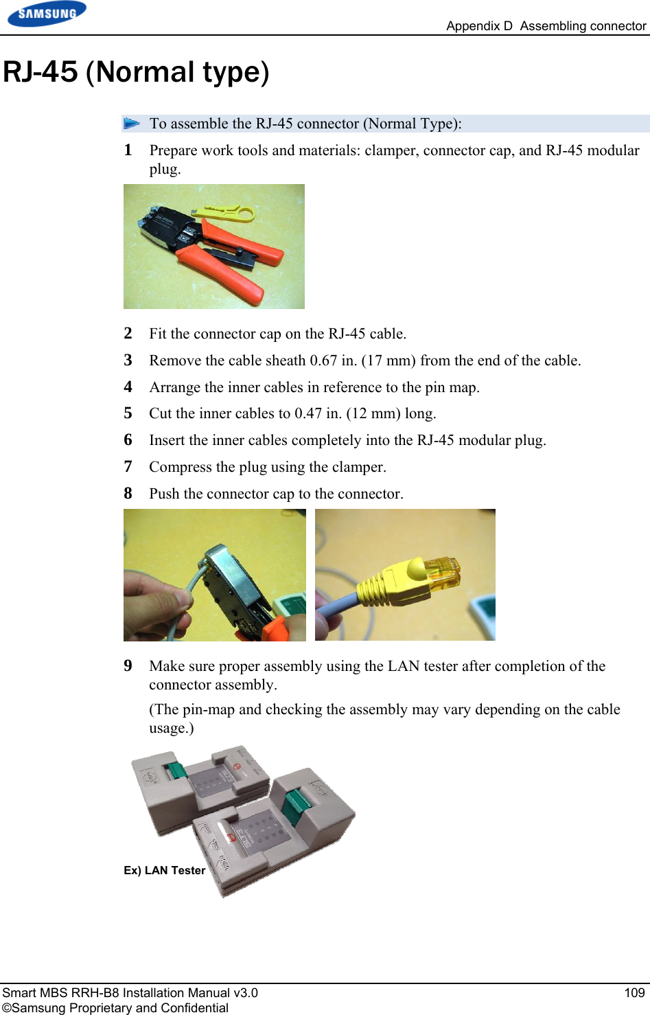   Appendix D  Assembling connector Smart MBS RRH-B8 Installation Manual v3.0   109 ©Samsung Proprietary and Confidential RJ-45 (Normal type)  To assemble the RJ-45 connector (Normal Type): 1  Prepare work tools and materials: clamper, connector cap, and RJ-45 modular plug.  2  Fit the connector cap on the RJ-45 cable. 3  Remove the cable sheath 0.67 in. (17 mm) from the end of the cable. 4  Arrange the inner cables in reference to the pin map. 5  Cut the inner cables to 0.47 in. (12 mm) long. 6  Insert the inner cables completely into the RJ-45 modular plug.  7  Compress the plug using the clamper. 8  Push the connector cap to the connector.  9  Make sure proper assembly using the LAN tester after completion of the connector assembly. (The pin-map and checking the assembly may vary depending on the cable usage.)   Ex) LAN Tester 