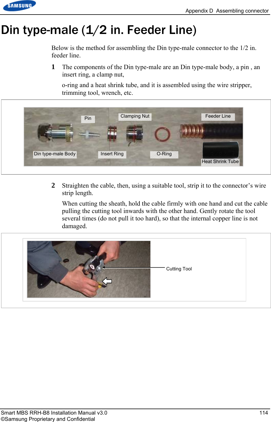   Appendix D  Assembling connector Smart MBS RRH-B8 Installation Manual v3.0   114 ©Samsung Proprietary and Confidential Din type-male (1/2 in. Feeder Line) Below is the method for assembling the Din type-male connector to the 1/2 in. feeder line. 1  The components of the Din type-male are an Din type-male body, a pin , an insert ring, a clamp nut,  o-ring and a heat shrink tube, and it is assembled using the wire stripper, trimming tool, wrench, etc.  2  Straighten the cable, then, using a suitable tool, strip it to the connector’s wire strip length.  When cutting the sheath, hold the cable firmly with one hand and cut the cable pulling the cutting tool inwards with the other hand. Gently rotate the tool several times (do not pull it too hard), so that the internal copper line is not damaged.    Cutting Tool Din type-male Body Pin Insert RingClamping NutO-Ring Feeder Line Heat Shrink Tube 