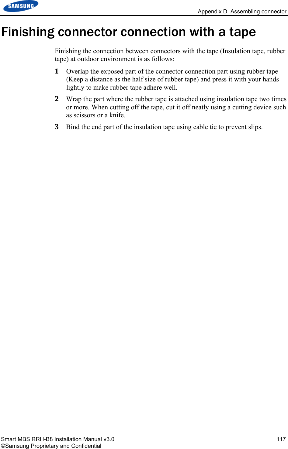   Appendix D  Assembling connector Smart MBS RRH-B8 Installation Manual v3.0   117 ©Samsung Proprietary and Confidential Finishing connector connection with a tape Finishing the connection between connectors with the tape (Insulation tape, rubber tape) at outdoor environment is as follows: 1  Overlap the exposed part of the connector connection part using rubber tape (Keep a distance as the half size of rubber tape) and press it with your hands lightly to make rubber tape adhere well. 2  Wrap the part where the rubber tape is attached using insulation tape two times or more. When cutting off the tape, cut it off neatly using a cutting device such as scissors or a knife. 3  Bind the end part of the insulation tape using cable tie to prevent slips. 