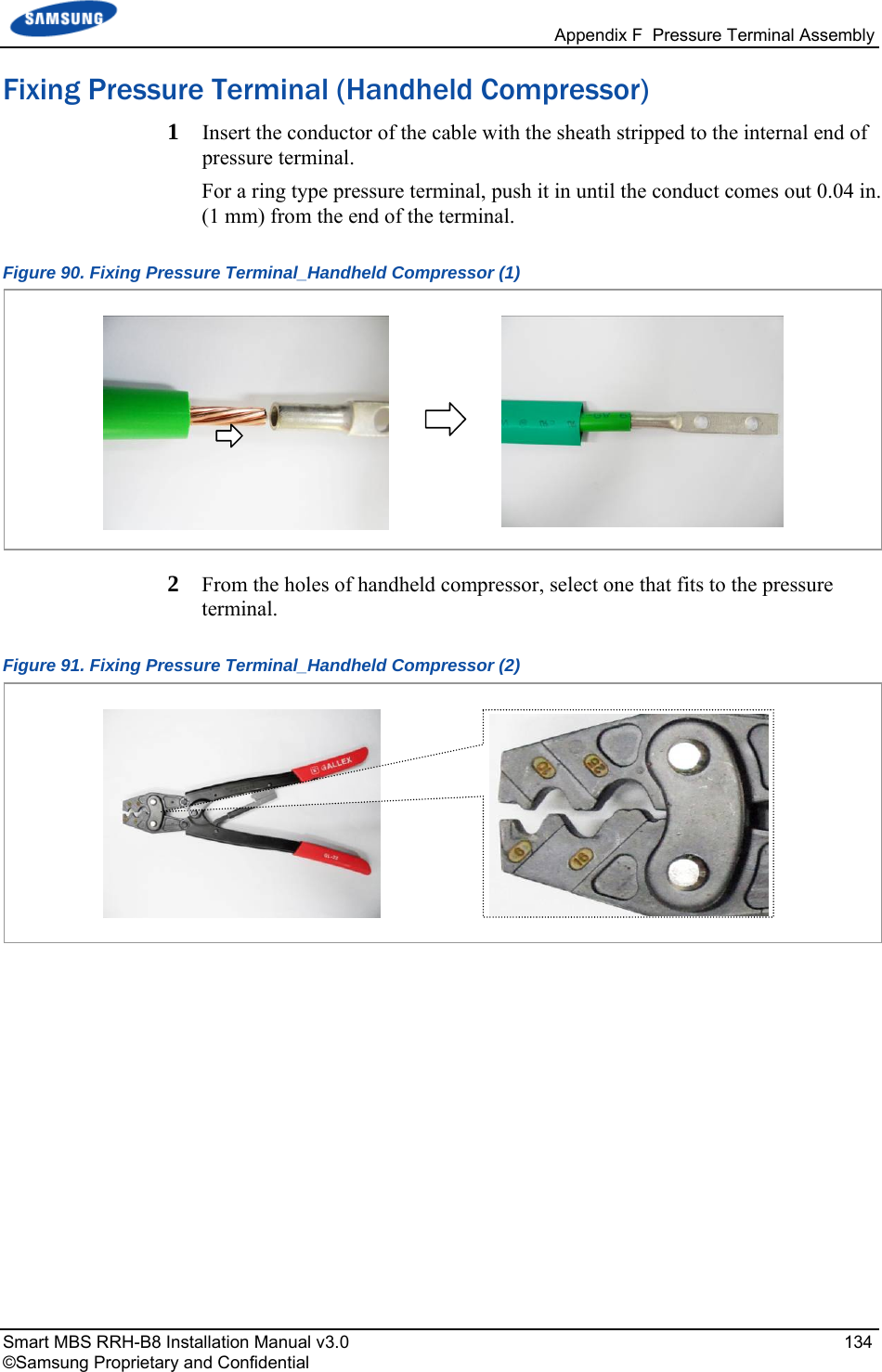   Appendix F  Pressure Terminal Assembly Smart MBS RRH-B8 Installation Manual v3.0   134 ©Samsung Proprietary and Confidential Fixing Pressure Terminal (Handheld Compressor) 1  Insert the conductor of the cable with the sheath stripped to the internal end of pressure terminal.  For a ring type pressure terminal, push it in until the conduct comes out 0.04 in. (1 mm) from the end of the terminal. Figure 90. Fixing Pressure Terminal_Handheld Compressor (1)  2  From the holes of handheld compressor, select one that fits to the pressure terminal. Figure 91. Fixing Pressure Terminal_Handheld Compressor (2)     