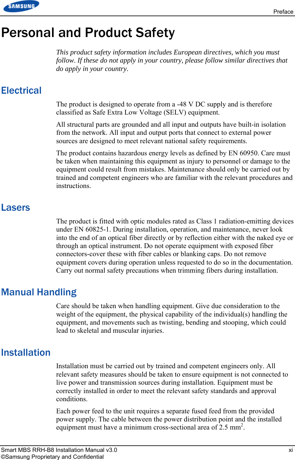  Preface Smart MBS RRH-B8 Installation Manual v3.0   xi ©Samsung Proprietary and Confidential Personal and Product Safety This product safety information includes European directives, which you must follow. If these do not apply in your country, please follow similar directives that do apply in your country. Electrical The product is designed to operate from a -48 V DC supply and is therefore classified as Safe Extra Low Voltage (SELV) equipment. All structural parts are grounded and all input and outputs have built-in isolation from the network. All input and output ports that connect to external power sources are designed to meet relevant national safety requirements. The product contains hazardous energy levels as defined by EN 60950. Care must be taken when maintaining this equipment as injury to personnel or damage to the equipment could result from mistakes. Maintenance should only be carried out by trained and competent engineers who are familiar with the relevant procedures and instructions. Lasers The product is fitted with optic modules rated as Class 1 radiation-emitting devices under EN 60825-1. During installation, operation, and maintenance, never look into the end of an optical fiber directly or by reflection either with the naked eye or through an optical instrument. Do not operate equipment with exposed fiber connectors-cover these with fiber cables or blanking caps. Do not remove equipment covers during operation unless requested to do so in the documentation. Carry out normal safety precautions when trimming fibers during installation. Manual Handling Care should be taken when handling equipment. Give due consideration to the weight of the equipment, the physical capability of the individual(s) handling the equipment, and movements such as twisting, bending and stooping, which could lead to skeletal and muscular injuries. Installation Installation must be carried out by trained and competent engineers only. All relevant safety measures should be taken to ensure equipment is not connected to live power and transmission sources during installation. Equipment must be correctly installed in order to meet the relevant safety standards and approval conditions. Each power feed to the unit requires a separate fused feed from the provided power supply. The cable between the power distribution point and the installed equipment must have a minimum cross-sectional area of 2.5 mm2. 