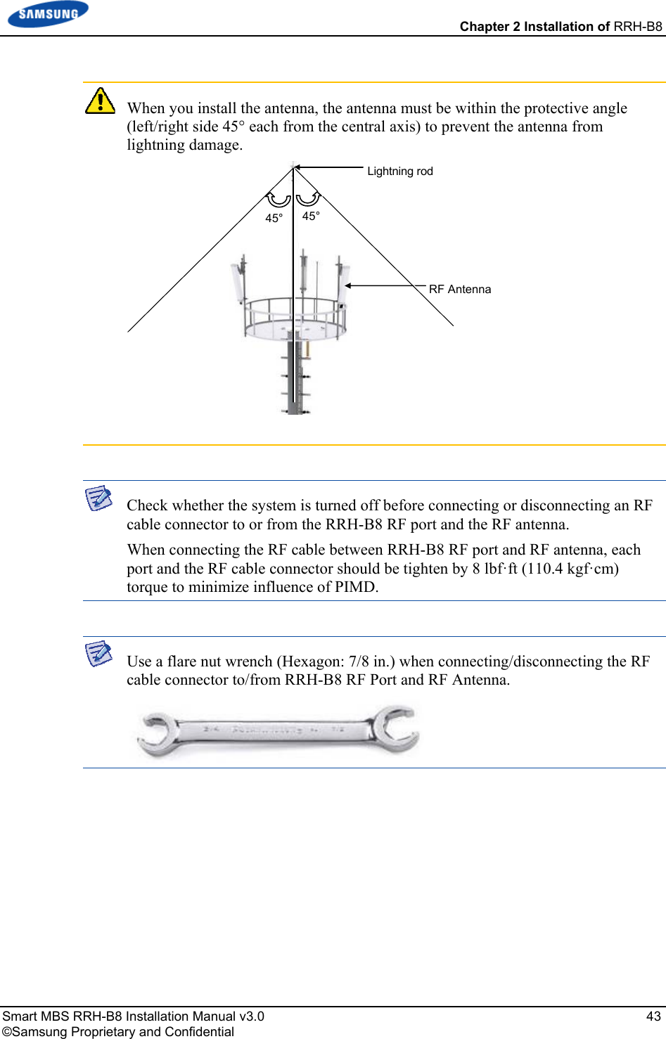  Chapter 2 Installation of RRH-B8 Smart MBS RRH-B8 Installation Manual v3.0   43 ©Samsung Proprietary and Confidential   When you install the antenna, the antenna must be within the protective angle (left/right side 45° each from the central axis) to prevent the antenna from lightning damage.      Check whether the system is turned off before connecting or disconnecting an RF cable connector to or from the RRH-B8 RF port and the RF antenna.   When connecting the RF cable between RRH-B8 RF port and RF antenna, each port and the RF cable connector should be tighten by 8 lbf·ft (110.4 kgf·cm) torque to minimize influence of PIMD.   Use a flare nut wrench (Hexagon: 7/8 in.) when connecting/disconnecting the RF cable connector to/from RRH-B8 RF Port and RF Antenna.     Lightning rod 45°45°RF Antenna 