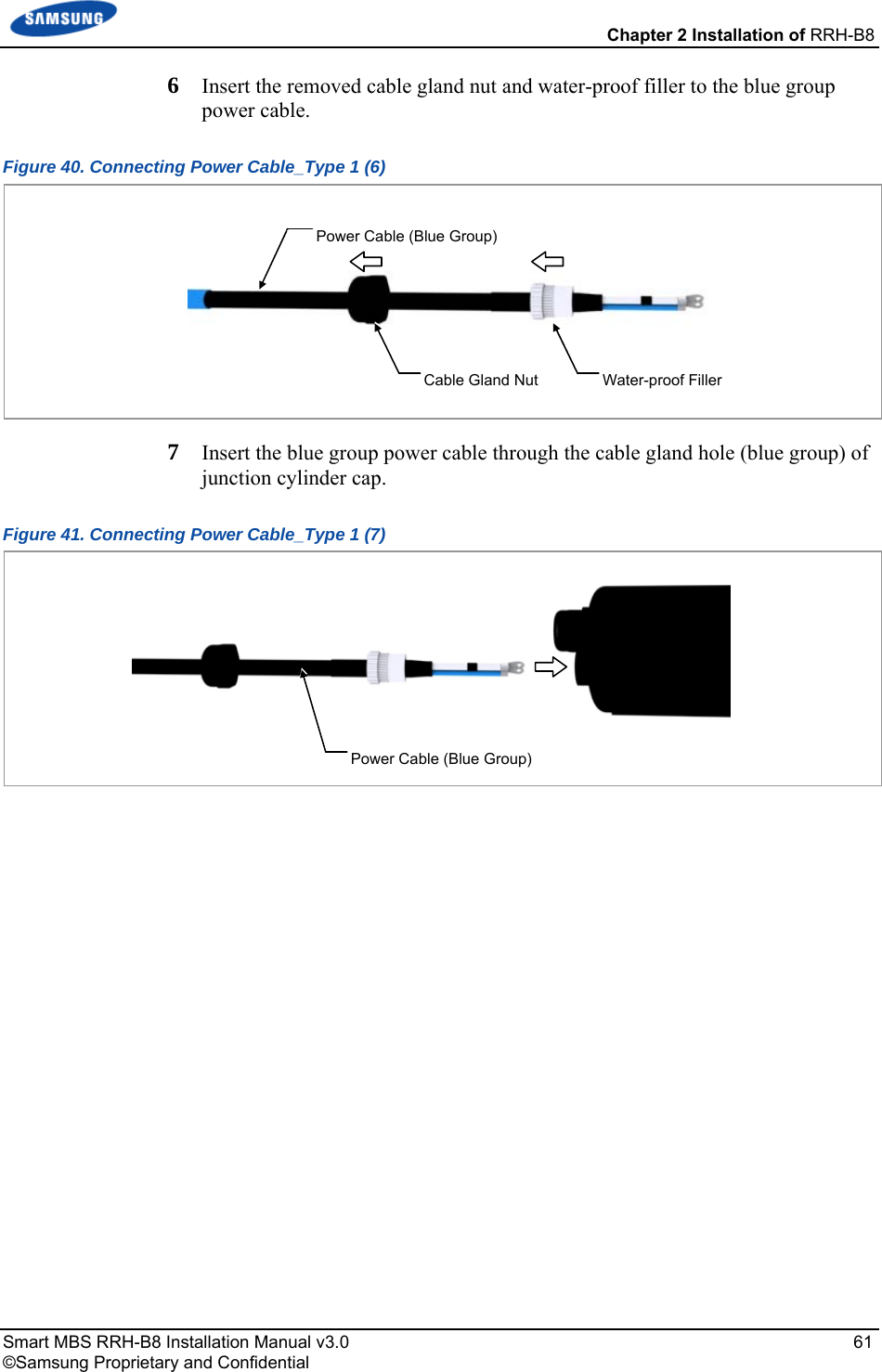 Chapter 2 Installation of RRH-B8 Smart MBS RRH-B8 Installation Manual v3.0   61 ©Samsung Proprietary and Confidential 6  Insert the removed cable gland nut and water-proof filler to the blue group power cable. Figure 40. Connecting Power Cable_Type 1 (6)  7  Insert the blue group power cable through the cable gland hole (blue group) of junction cylinder cap. Figure 41. Connecting Power Cable_Type 1 (7)    Power Cable (Blue Group) Power Cable (Blue Group) Cable Gland Nut  Water-proof Filler 