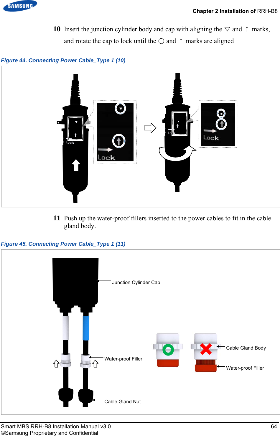  Chapter 2 Installation of RRH-B8 Smart MBS RRH-B8 Installation Manual v3.0   64 ©Samsung Proprietary and Confidential 10  Insert the junction cylinder body and cap with aligning the ▽ and ↑ marks, and rotate the cap to lock until the ○ and ↑ marks are aligned Figure 44. Connecting Power Cable_Type 1 (10)  11  Push up the water-proof fillers inserted to the power cables to fit in the cable gland body. Figure 45. Connecting Power Cable_Type 1 (11)  Water-proof FillerWater-proof FillerCable Gland BodyJunction Cylinder CapCable Gland Nut  
