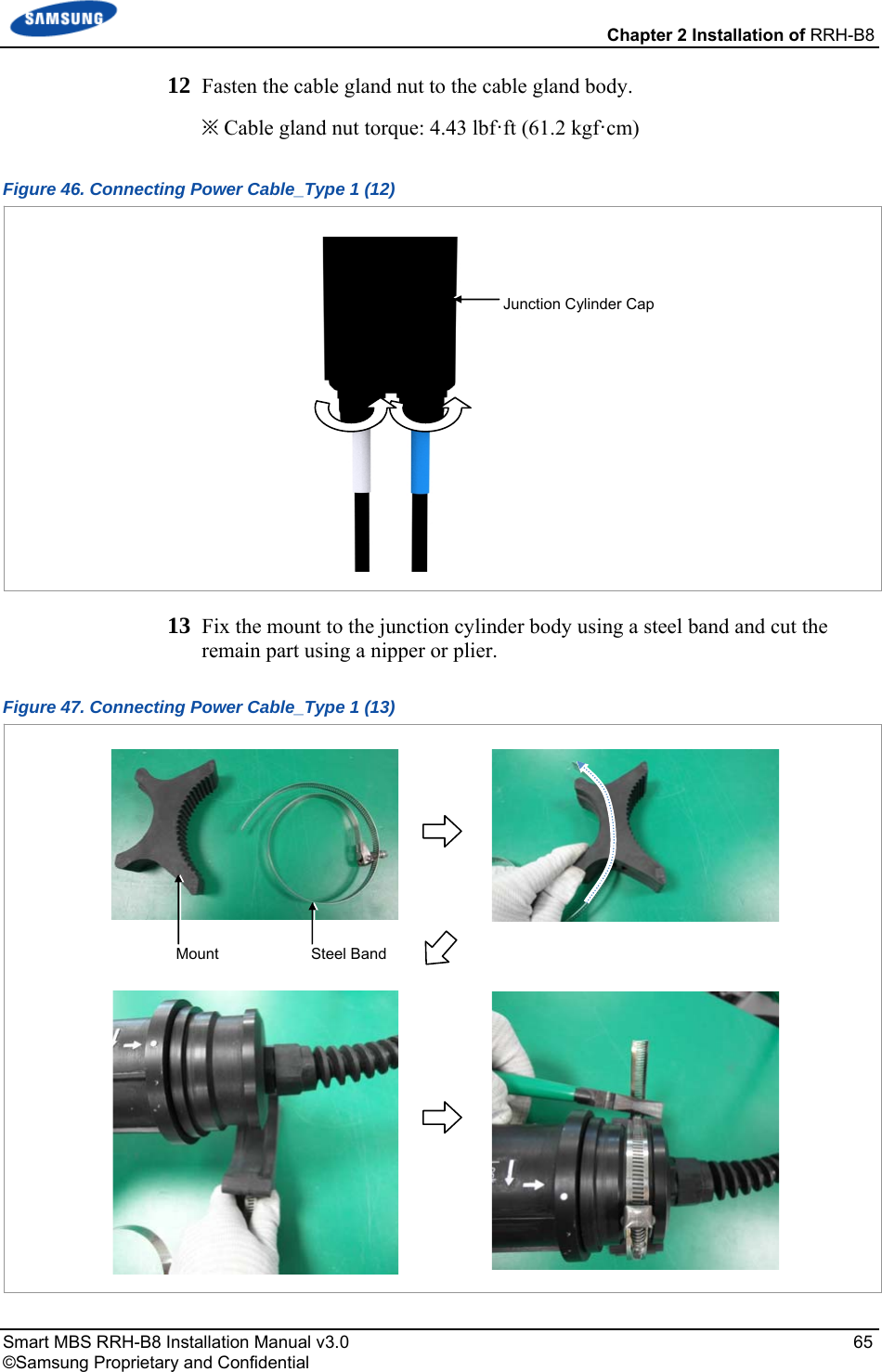  Chapter 2 Installation of RRH-B8 Smart MBS RRH-B8 Installation Manual v3.0   65 ©Samsung Proprietary and Confidential 12  Fasten the cable gland nut to the cable gland body. ※ Cable gland nut torque: 4.43 lbf·ft (61.2 kgf·cm) Figure 46. Connecting Power Cable_Type 1 (12)  13  Fix the mount to the junction cylinder body using a steel band and cut the remain part using a nipper or plier. Figure 47. Connecting Power Cable_Type 1 (13)  Mount  Steel BandJunction Cylinder Cap