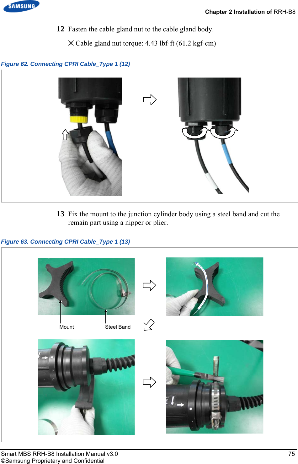  Chapter 2 Installation of RRH-B8 Smart MBS RRH-B8 Installation Manual v3.0   75 ©Samsung Proprietary and Confidential 12  Fasten the cable gland nut to the cable gland body. ※ Cable gland nut torque: 4.43 lbf·ft (61.2 kgf·cm) Figure 62. Connecting CPRI Cable_Type 1 (12)  13  Fix the mount to the junction cylinder body using a steel band and cut the remain part using a nipper or plier. Figure 63. Connecting CPRI Cable_Type 1 (13)  Mount  Steel Band