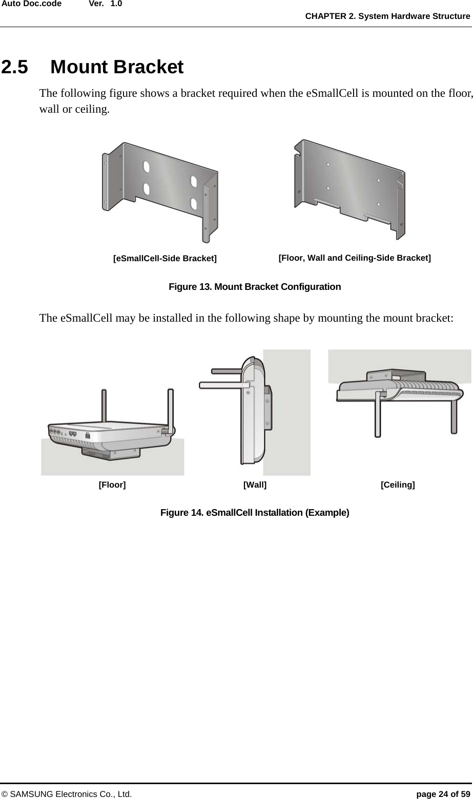  Ver.   CHAPTER 2. System Hardware Structure © SAMSUNG Electronics Co., Ltd.  page 24 of 59 Auto Doc.code  1.02.5 Mount Bracket The following figure shows a bracket required when the eSmallCell is mounted on the floor, wall or ceiling.  Figure 13. Mount Bracket Configuration    The eSmallCell may be installed in the following shape by mounting the mount bracket:    Figure 14. eSmallCell Installation (Example)  [Floor, Wall and Ceiling-Side Bracket] [eSmallCell-Side Bracket] [Floor] [Wall] [Ceiling] 