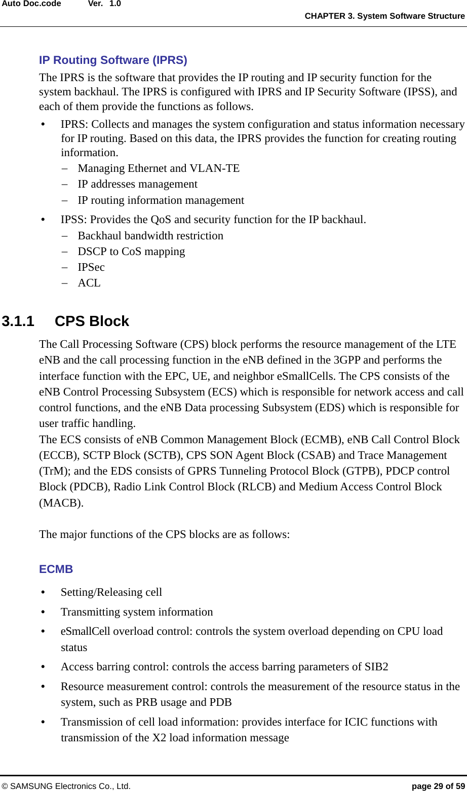  Ver.  CHAPTER 3. System Software Structure © SAMSUNG Electronics Co., Ltd.  page 29 of 59 Auto Doc.code  1.0 IP Routing Software (IPRS) The IPRS is the software that provides the IP routing and IP security function for the system backhaul. The IPRS is configured with IPRS and IP Security Software (IPSS), and each of them provide the functions as follows. y IPRS: Collects and manages the system configuration and status information necessary for IP routing. Based on this data, the IPRS provides the function for creating routing information. − Managing Ethernet and VLAN-TE − IP addresses management − IP routing information management y IPSS: Provides the QoS and security function for the IP backhaul. − Backhaul bandwidth restriction − DSCP to CoS mapping − IPSec − ACL  3.1.1 CPS Block The Call Processing Software (CPS) block performs the resource management of the LTE eNB and the call processing function in the eNB defined in the 3GPP and performs the interface function with the EPC, UE, and neighbor eSmallCells. The CPS consists of the eNB Control Processing Subsystem (ECS) which is responsible for network access and call control functions, and the eNB Data processing Subsystem (EDS) which is responsible for user traffic handling.   The ECS consists of eNB Common Management Block (ECMB), eNB Call Control Block (ECCB), SCTP Block (SCTB), CPS SON Agent Block (CSAB) and Trace Management (TrM); and the EDS consists of GPRS Tunneling Protocol Block (GTPB), PDCP control Block (PDCB), Radio Link Control Block (RLCB) and Medium Access Control Block (MACB).   The major functions of the CPS blocks are as follows:  ECMB y Setting/Releasing cell y Transmitting system information y eSmallCell overload control: controls the system overload depending on CPU load status y Access barring control: controls the access barring parameters of SIB2 y Resource measurement control: controls the measurement of the resource status in the system, such as PRB usage and PDB y Transmission of cell load information: provides interface for ICIC functions with transmission of the X2 load information message 