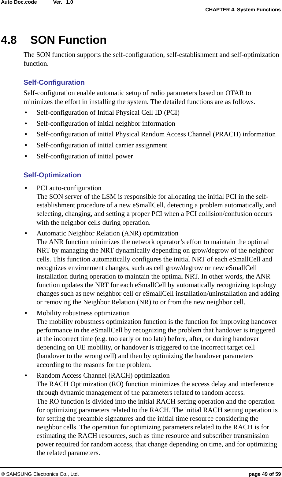  Ver.  CHAPTER 4. System Functions © SAMSUNG Electronics Co., Ltd.  page 49 of 59 Auto Doc.code  1.0 4.8 SON Function The SON function supports the self-configuration, self-establishment and self-optimization function.  Self-Configuration Self-configuration enable automatic setup of radio parameters based on OTAR to minimizes the effort in installing the system. The detailed functions are as follows. y Self-configuration of Initial Physical Cell ID (PCI) y Self-configuration of initial neighbor information y Self-configuration of initial Physical Random Access Channel (PRACH) information y Self-configuration of initial carrier assignment y Self-configuration of initial power  Self-Optimization y PCI auto-configuration The SON server of the LSM is responsible for allocating the initial PCI in the self-establishment procedure of a new eSmallCell, detecting a problem automatically, and selecting, changing, and setting a proper PCI when a PCI collision/confusion occurs with the neighbor cells during operation. y Automatic Neighbor Relation (ANR) optimization The ANR function minimizes the network operator’s effort to maintain the optimal NRT by managing the NRT dynamically depending on grow/degrow of the neighbor cells. This function automatically configures the initial NRT of each eSmallCell and recognizes environment changes, such as cell grow/degrow or new eSmallCell installation during operation to maintain the optimal NRT. In other words, the ANR function updates the NRT for each eSmallCell by automatically recognizing topology changes such as new neighbor cell or eSmallCell installation/uninstallation and adding or removing the Neighbor Relation (NR) to or from the new neighbor cell. y Mobility robustness optimization The mobility robustness optimization function is the function for improving handover performance in the eSmallCell by recognizing the problem that handover is triggered at the incorrect time (e.g. too early or too late) before, after, or during handover depending on UE mobility, or handover is triggered to the incorrect target cell (handover to the wrong cell) and then by optimizing the handover parameters according to the reasons for the problem. y Random Access Channel (RACH) optimization The RACH Optimization (RO) function minimizes the access delay and interference through dynamic management of the parameters related to random access.   The RO function is divided into the initial RACH setting operation and the operation for optimizing parameters related to the RACH. The initial RACH setting operation is for setting the preamble signatures and the initial time resource considering the neighbor cells. The operation for optimizing parameters related to the RACH is for estimating the RACH resources, such as time resource and subscriber transmission power required for random access, that change depending on time, and for optimizing the related parameters. 