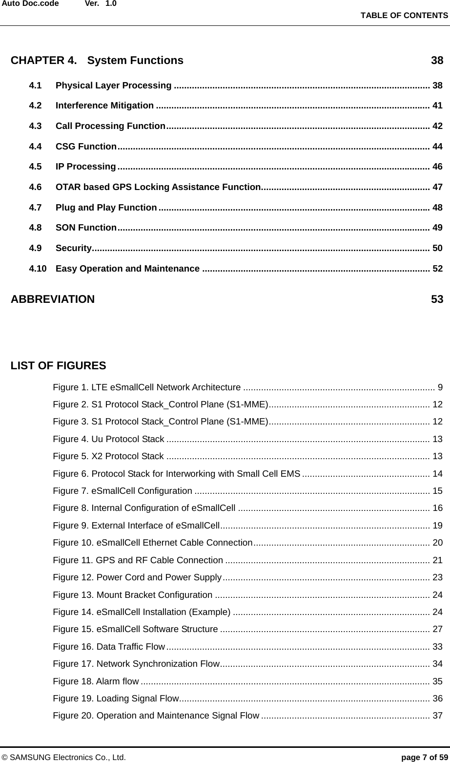  Ver.   TABLE OF CONTENTS © SAMSUNG Electronics Co., Ltd.  page 7 of 59 Auto Doc.code  1.0 CHAPTER 4. System Functions  38 4.1 Physical Layer Processing .................................................................................................... 38 4.2 Interference Mitigation ........................................................................................................... 41 4.3 Call Processing Function ....................................................................................................... 42 4.4 CSG Function .......................................................................................................................... 44 4.5 IP Processing .......................................................................................................................... 46 4.6 OTAR based GPS Locking Assistance Function .................................................................. 47 4.7 Plug and Play Function .......................................................................................................... 48 4.8 SON Function .......................................................................................................................... 49 4.9 Security .................................................................................................................................... 50 4.10 Easy Operation and Maintenance ......................................................................................... 52 ABBREVIATION 53   LIST OF FIGURES Figure 1. LTE eSmallCell Network Architecture ........................................................................... 9 Figure 2. S1 Protocol Stack_Control Plane (S1-MME) ...............................................................  12 Figure 3. S1 Protocol Stack_Control Plane (S1-MME) ...............................................................  12 Figure 4. Uu Protocol Stack ....................................................................................................... 13 Figure 5. X2 Protocol Stack ....................................................................................................... 13 Figure 6. Protocol Stack for Interworking with Small Cell EMS .................................................. 14 Figure 7. eSmallCell Configuration ............................................................................................ 15 Figure 8. Internal Configuration of eSmallCell ........................................................................... 16 Figure 9. External Interface of eSmallCell ..................................................................................  19 Figure 10. eSmallCell Ethernet Cable Connection .....................................................................  20 Figure 11. GPS and RF Cable Connection ................................................................................ 21 Figure 12. Power Cord and Power Supply .................................................................................  23 Figure 13. Mount Bracket Configuration .................................................................................... 24 Figure 14. eSmallCell Installation (Example) ............................................................................. 24 Figure 15. eSmallCell Software Structure .................................................................................. 27 Figure 16. Data Traffic Flow ....................................................................................................... 33 Figure 17. Network Synchronization Flow ..................................................................................  34 Figure 18. Alarm flow ................................................................................................................. 35 Figure 19. Loading Signal Flow .................................................................................................. 36 Figure 20. Operation and Maintenance Signal Flow .................................................................. 37 