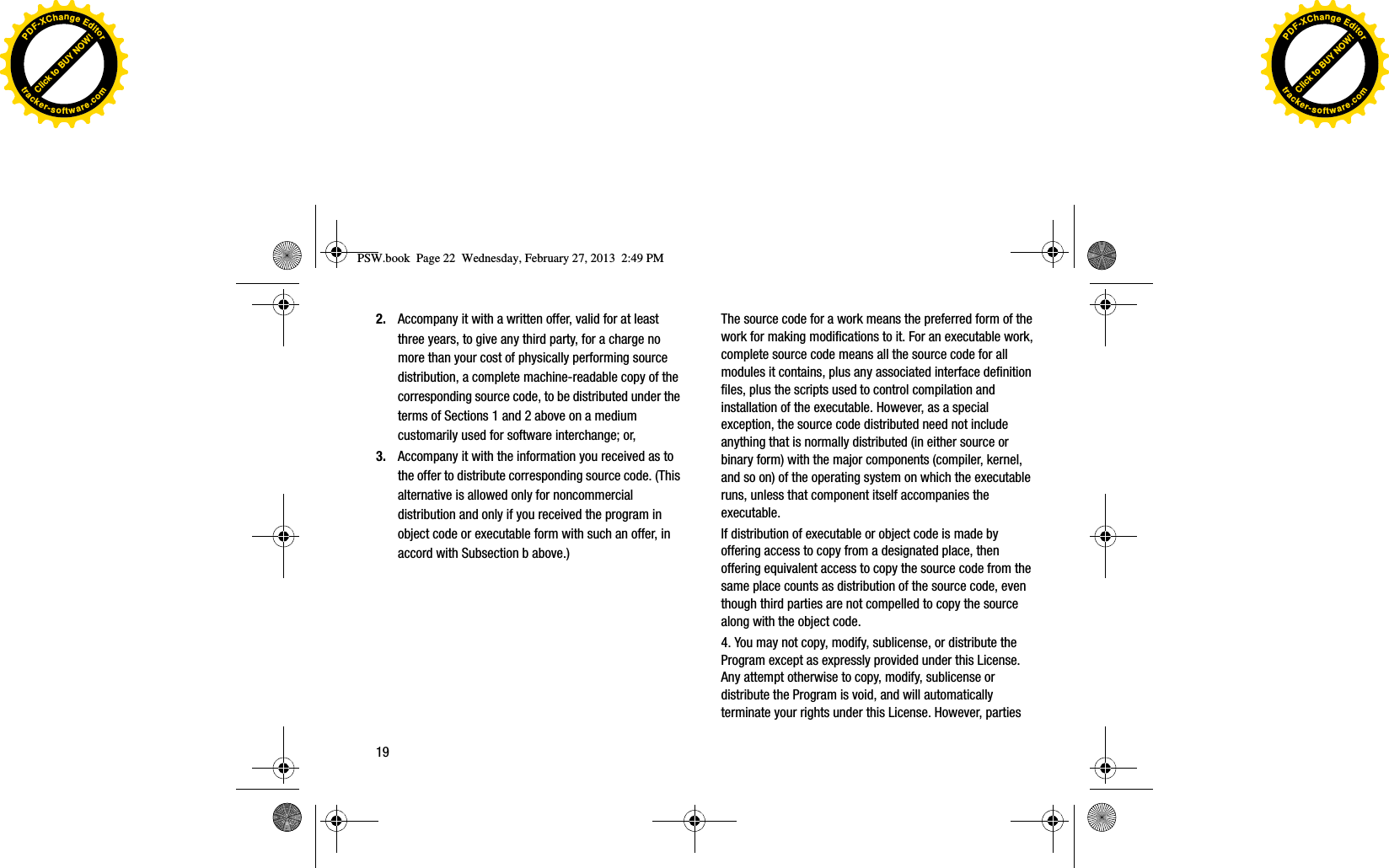 2. Accompany it with a written offer, valid for at least three years, to give any third party, for a charge no more than your cost of physically performing source distribution, a complete machine-readable copy of the corresponding source code, to be distributed under the terms of Sections 1 and 2 above on a medium customarily used for software interchange; or, 3. Accompany it with the information you received as to the offer to distribute corresponding source code. (This alternative is allowed only for noncommercial distribution and only if you received the program in object code or executable form with such an offer, in accord with Subsection b above.)The source code for a work means the preferred form of the work for making modifications to it. For an executable work, complete source code means all the source code for all modules it contains, plus any associated interface definition files, plus the scripts used to control compilation and installation of the executable. However, as a special exception, the source code distributed need not include anything that is normally distributed (in either source or binary form) with the major components (compiler, kernel, and so on) of the operating system on which the executable runs, unless that component itself accompanies the executable.If distribution of executable or object code is made by offering access to copy from a designated place, then offering equivalent access to copy the source code from the same place counts as distribution of the source code, even though third parties are not compelled to copy the source along with the object code.4. You may not copy, modify, sublicense, or distribute the Program except as expressly provided under this License. Any attempt otherwise to copy, modify, sublicense or distribute the Program is void, and will automatically terminate your rights under this License. However, parties PSW.book  Page 22  Wednesday, February 27, 2013  2:49 PM19Click to BUY NOW!PDF-XChangeEditortracker-software.comClick to BUY NOW!PDF-XChangeEditortracker-software.com