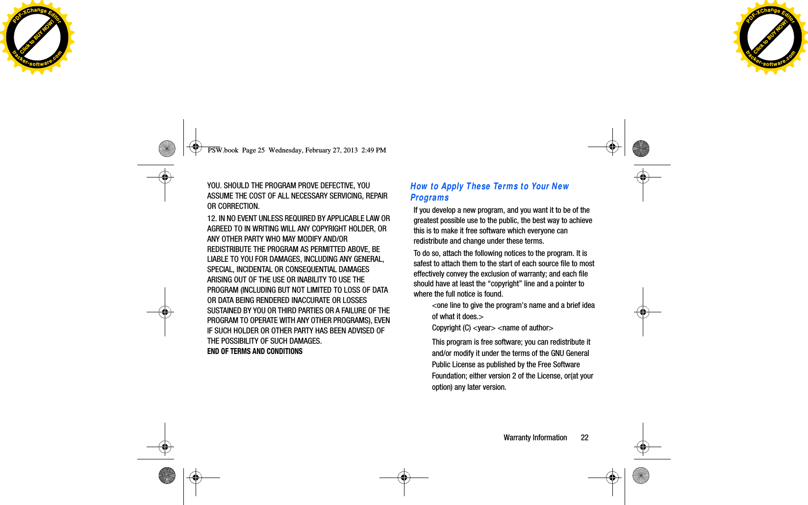 YOU. SHOULD THE PROGRAM PROVE DEFECTIVE, YOU ASSUME THE COST OF ALL NECESSARY SERVICING, REPAIR OR CORRECTION. 12. IN NO EVENT UNLESS REQUIRED BY APPLICABLE LAW OR AGREED TO IN WRITING WILL ANY COPYRIGHT HOLDER, OR ANY OTHER PARTY WHO MAY MODIFY AND/OR REDISTRIBUTE THE PROGRAM AS PERMITTED ABOVE, BE LIABLE TO YOU FOR DAMAGES, INCLUDING ANY GENERAL, SPECIAL, INCIDENTAL OR CONSEQUENTIAL DAMAGES ARISING OUT OF THE USE OR INABILITY TO USE THE PROGRAM (INCLUDING BUT NOT LIMITED TO LOSS OF DATA OR DATA BEING RENDERED INACCURATE OR LOSSES SUSTAINED BY YOU OR THIRD PARTIES OR A FAILURE OF THE PROGRAM TO OPERATE WITH ANY OTHER PROGRAMS), EVEN IF SUCH HOLDER OR OTHER PARTY HAS BEEN ADVISED OF THE POSSIBILITY OF SUCH DAMAGES.END OF TERMS AND CONDITIONSHow to Apply These Terms to Your New ProgramsIf you develop a new program, and you want it to be of the greatest possible use to the public, the best way to achieve this is to make it free software which everyone can redistribute and change under these terms. To do so, attach the following notices to the program. It is safest to attach them to the start of each source file to most effectively convey the exclusion of warranty; and each file should have at least the “copyright” line and a pointer to where the full notice is found.&lt;one line to give the program&apos;s name and a brief idea of what it does.&gt; Copyright (C) &lt;year&gt; &lt;name of author&gt; This program is free software; you can redistribute it and/or modify it under the terms of the GNU General Public License as published by the Free Software Foundation; either version 2 of the License, or(at your option) any later version.PSW.book  Page 25  Wednesday, February 27, 2013  2:49 PMWarranty Information       22Click to BUY NOW!PDF-XChangeEditortracker-software.comClick to BUY NOW!PDF-XChangeEditortracker-software.com