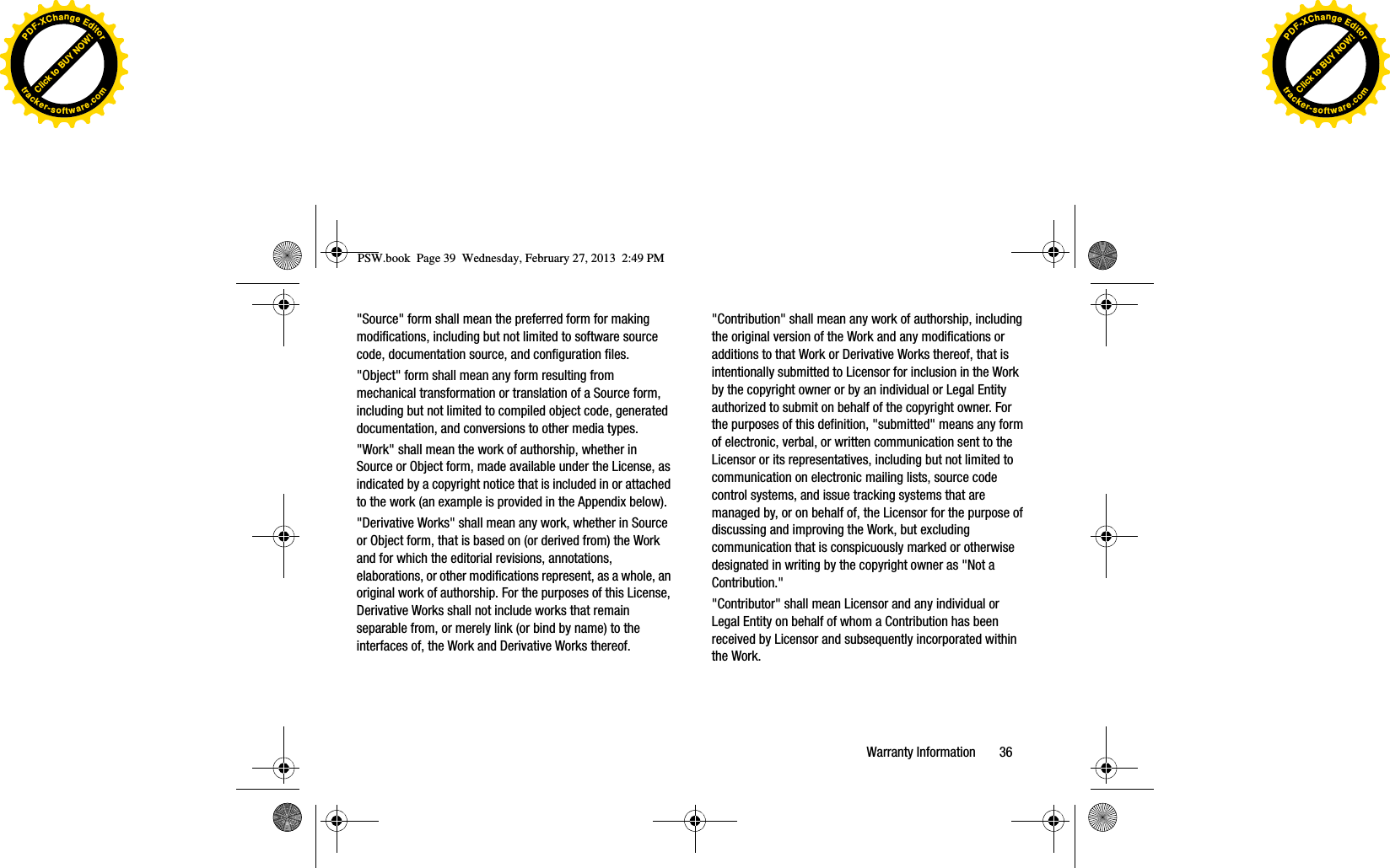 &quot;Source&quot; form shall mean the preferred form for making modifications, including but not limited to software source code, documentation source, and configuration files. &quot;Object&quot; form shall mean any form resulting from mechanical transformation or translation of a Source form, including but not limited to compiled object code, generated documentation, and conversions to other media types. &quot;Work&quot; shall mean the work of authorship, whether in Source or Object form, made available under the License, as indicated by a copyright notice that is included in or attached to the work (an example is provided in the Appendix below). &quot;Derivative Works&quot; shall mean any work, whether in Source or Object form, that is based on (or derived from) the Work and for which the editorial revisions, annotations, elaborations, or other modifications represent, as a whole, an original work of authorship. For the purposes of this License, Derivative Works shall not include works that remain separable from, or merely link (or bind by name) to the interfaces of, the Work and Derivative Works thereof. &quot;Contribution&quot; shall mean any work of authorship, including the original version of the Work and any modifications or additions to that Work or Derivative Works thereof, that is intentionally submitted to Licensor for inclusion in the Work by the copyright owner or by an individual or Legal Entity authorized to submit on behalf of the copyright owner. For the purposes of this definition, &quot;submitted&quot; means any form of electronic, verbal, or written communication sent to the Licensor or its representatives, including but not limited to communication on electronic mailing lists, source code control systems, and issue tracking systems that are managed by, or on behalf of, the Licensor for the purpose of discussing and improving the Work, but excluding communication that is conspicuously marked or otherwise designated in writing by the copyright owner as &quot;Not a Contribution.&quot;&quot;Contributor&quot; shall mean Licensor and any individual or Legal Entity on behalf of whom a Contribution has been received by Licensor and subsequently incorporated within the Work.PSW.book  Page 39  Wednesday, February 27, 2013  2:49 PMWarranty Information       36Click to BUY NOW!PDF-XChangeEditortracker-software.comClick to BUY NOW!PDF-XChangeEditortracker-software.com