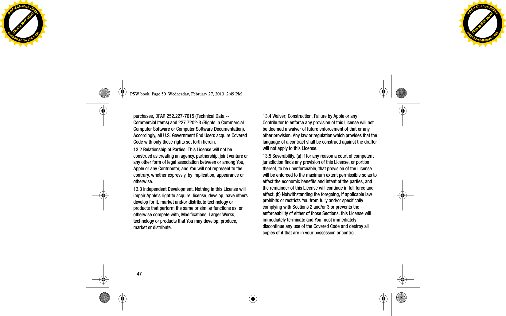 purchases, DFAR 252.227-7015 (Technical Data -- Commercial Items) and 227.7202-3 (Rights in Commercial Computer Software or Computer Software Documentation). Accordingly, all U.S. Government End Users acquire Covered Code with only those rights set forth herein.13.2 Relationship of Parties. This License will not be construed as creating an agency, partnership, joint venture or any other form of legal association between or among You, Apple or any Contributor, and You will not represent to the contrary, whether expressly, by implication, appearance or otherwise. 13.3 Independent Development. Nothing in this License will impair Apple&apos;s right to acquire, license, develop, have others develop for it, market and/or distribute technology or products that perform the same or similar functions as, or otherwise compete with, Modifications, Larger Works, technology or products that You may develop, produce, market or distribute. 13.4 Waiver; Construction. Failure by Apple or any Contributor to enforce any provision of this License will not be deemed a waiver of future enforcement of that or any other provision. Any law or regulation which provides that the language of a contract shall be construed against the drafter will not apply to this License. 13.5 Severability. (a) If for any reason a court of competent jurisdiction finds any provision of this License, or portion thereof, to be unenforceable, that provision of the License will be enforced to the maximum extent permissible so as to effect the economic benefits and intent of the parties, and the remainder of this License will continue in full force and effect. (b) Notwithstanding the foregoing, if applicable law prohibits or restricts You from fully and/or specifically complying with Sections 2 and/or 3 or prevents the enforceability of either of those Sections, this License will immediately terminate and You must immediately discontinue any use of the Covered Code and destroy all copies of it that are in your possession or control. PSW.book  Page 50  Wednesday, February 27, 2013  2:49 PM47Click to BUY NOW!PDF-XChangeEditortracker-software.comClick to BUY NOW!PDF-XChangeEditortracker-software.com