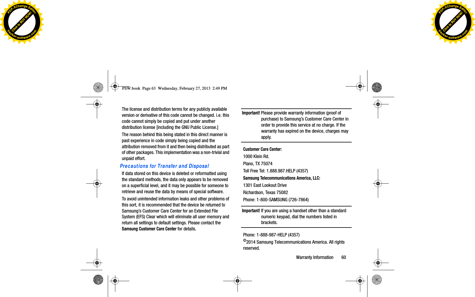 The license and distribution terms for any publicly available version or derivative of this code cannot be changed. i.e. this code cannot simply be copied and put under another distribution license [including the GNU Public License.]The reason behind this being stated in this direct manner is past experience in code simply being copied and the attribution removed from it and then being distributed as part of other packages. This implementation was a non-trivial and unpaid effort.Precautions for Transfer and DisposalIf data stored on this device is deleted or reformatted using the standard methods, the data only appears to be removed on a superficial level, and it may be possible for someone to retrieve and reuse the data by means of special software.To avoid unintended information leaks and other problems of this sort, it is recommended that the device be returned to Samsung’s Customer Care Center for an Extended File System (EFS) Clear which will eliminate all user memory and return all settings to default settings. Please contact the Samsung Customer Care Center for details.Important! Please provide warranty information (proof of purchase) to Samsung’s Customer Care Center in order to provide this service at no charge. If the warranty has expired on the device, charges may apply.Customer Care Center:1000 Klein Rd.Plano, TX 75074Toll Free Tel: 1.888.987.HELP (4357)Samsung Telecommunications America, LLC:1301 East Lookout DriveRichardson, Texas 75082Phone: 1-800-SAMSUNG (726-7864)Important! If you are using a handset other than a standard numeric keypad, dial the numbers listed in brackets.Phone: 1-888-987-HELP (4357)©2014 Samsung Telecommunications America. All rights reserved.PSW.book  Page 63  Wednesday, February 27, 2013  2:49 PMWarranty Information       60Click to BUY NOW!PDF-XChangeEditortracker-software.comClick to BUY NOW!PDF-XChangeEditortracker-software.com