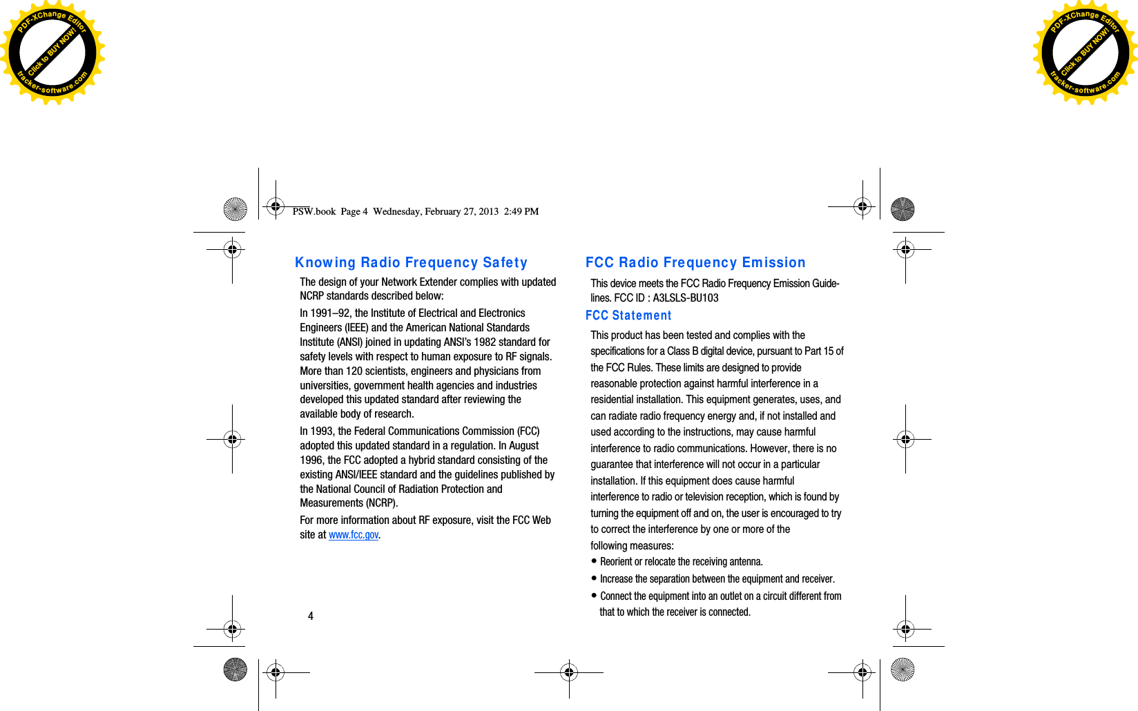 4Knowing Radio Frequency SafetyThe design of your Network Extender complies with updated NCRP standards described below: In 1991–92, the Institute of Electrical and Electronics Engineers (IEEE) and the American National Standards Institute (ANSI) joined in updating ANSI’s 1982 standard for safety levels with respect to human exposure to RF signals. More than 120 scientists, engineers and physicians from universities, government health agencies and industries developed this updated standard after reviewing the available body of research. In 1993, the Federal Communications Commission (FCC) adopted this updated standard in a regulation. In August 1996, the FCC adopted a hybrid standard consisting of the existing ANSI/IEEE standard and the guidelines published by the National Council of Radiation Protection and Measurements (NCRP). For more information about RF exposure, visit the FCC Web site at www.fcc.gov.PSW.book  Page 4  Wednesday, February 27, 2013  2:49 PMFCC Radio Frequency EmissionThis device meets the FCC Radio Frequency Emission Guide-lines. FCC IDSCS-2ULLFCC StatementThis product has been tested and complies with thespecifications for a Class B digital device, pursuant to Part 15 ofthe FCC Rules. These limits are designed to providereasonable protection against harmful interference in aresidential installation. This equipment generates, uses, andcan radiate radio frequency energy and, if not installed andused according to the instructions, may cause harmfulinterference to radio communications. However, there is noguarantee that interference will not occur in a particularinstallation. If this equipment does cause harmfulinterference to radio or television reception, which is found byturning the equipment off and on, the user is encouraged to tryto correct the interference by one or more of thefollowing measures:•Reorient or relocate the receiving antenna.•Increase the separation between the equipment and receiver.•Connect the equipment into an outlet on a circuit different fromthat to which the receiver is connected.: A3LSLS-BU103Click to BUY NOW!PDF-XChangeEditortracker-software.comClick to BUY NOW!PDF-XChangeEditortracker-software.com