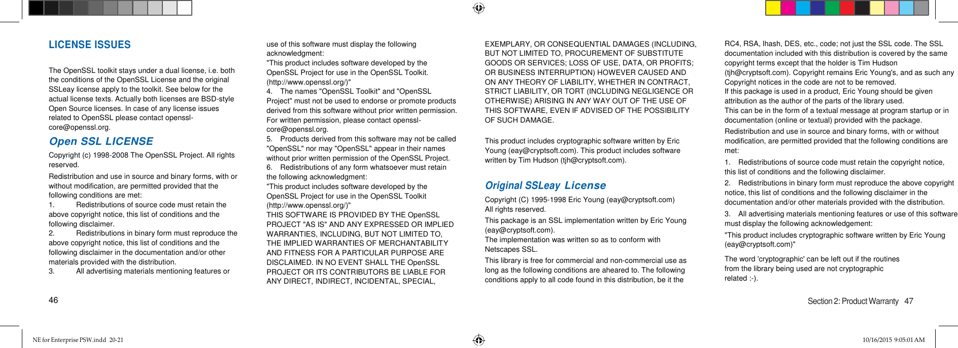 NE for Enterprise PSW.indd  20-21 10/16/2015 9:05:01 AM   LICENSE ISSUES  The OpenSSL toolkit stays under a dual license, i.e. both the conditions of the OpenSSL License and the original SSLeay license apply to the toolkit. See below for the actual license texts. Actually both licenses are BSD-style Open Source licenses. In case of any license issues related to OpenSSL please contact openssl-core@openssl.org. Open SSL LICENSE Copyright (c) 1998-2008 The OpenSSL Project. All rights reserved. Redistribution and use in source and binary forms, with or without modification, are permitted provided that the following conditions are met: 1.  Redistributions of source code must retain the above copyright notice, this list of conditions and the following disclaimer. 2.  Redistributions in binary form must reproduce the above copyright notice, this list of conditions and the following disclaimer in the documentation and/or other materials provided with the distribution. 3.  All advertising materials mentioning features or  46 use of this software must display the following acknowledgment: &quot;This product includes software developed by the OpenSSL Project for use in the OpenSSL Toolkit. (http://www.openssl.org/)&quot; 4.  The names &quot;OpenSSL Toolkit&quot; and &quot;OpenSSL Project&quot; must not be used to endorse or promote products derived from this software without prior written permission. For written permission, please contact openssl-core@openssl.org. 5.  Products derived from this software may not be called &quot;OpenSSL&quot; nor may &quot;OpenSSL&quot; appear in their names without prior written permission of the OpenSSL Project. 6.  Redistributions of any form whatsoever must retain the following acknowledgment: &quot;This product includes software developed by the OpenSSL Project for use in the OpenSSL Toolkit (http://www.openssl.org/)&quot; THIS SOFTWARE IS PROVIDED BY THE OpenSSL PROJECT &quot;AS IS&quot; AND ANY EXPRESSED OR IMPLIED WARRANTIES, INCLUDING, BUT NOT LIMITED TO, THE IMPLIED WARRANTIES OF MERCHANTABILITY AND FITNESS FOR A PARTICULAR PURPOSE ARE  DISCLAIMED. IN NO EVENT SHALL THE OpenSSL PROJECT OR ITS CONTRIBUTORS BE LIABLE FOR ANY DIRECT, INDIRECT, INCIDENTAL, SPECIAL,   EXEMPLARY, OR CONSEQUENTIAL DAMAGES (INCLUDING, BUT NOT LIMITED TO, PROCUREMENT OF SUBSTITUTE GOODS OR SERVICES; LOSS OF USE, DATA, OR PROFITS; OR BUSINESS INTERRUPTION) HOWEVER CAUSED AND ON ANY THEORY OF LIABILITY, WHETHER IN CONTRACT, STRICT LIABILITY, OR TORT (INCLUDING NEGLIGENCE OR OTHERWISE) ARISING IN ANY WAY OUT OF THE USE OF THIS SOFTWARE, EVEN IF ADVISED OF THE POSSIBILITY OF SUCH DAMAGE.  This product includes cryptographic software written by Eric Young (eay@cryptsoft.com). This product includes software written by Tim Hudson (tjh@cryptsoft.com).   Original SSLeay License Copyright (C) 1995-1998 Eric Young (eay@cryptsoft.com) All rights reserved. This package is an SSL implementation written by Eric Young (eay@cryptsoft.com). The implementation was written so as to conform with Netscapes SSL. This library is free for commercial and non-commercial use as long as the following conditions are aheared to. The following conditions apply to all code found in this distribution, be it the    RC4, RSA, lhash, DES, etc., code; not just the SSL code. The SSL documentation included with this distribution is covered by the same copyright terms except that the holder is Tim Hudson (tjh@cryptsoft.com). Copyright remains Eric Young&apos;s, and as such any Copyright notices in the code are not to be removed. If this package is used in a product, Eric Young should be given attribution as the author of the parts of the library used. This can be in the form of a textual message at program startup or in documentation (online or textual) provided with the package. Redistribution and use in source and binary forms, with or without modification, are permitted provided that the following conditions are met: 1.  Redistributions of source code must retain the copyright notice, this list of conditions and the following disclaimer. 2.  Redistributions in binary form must reproduce the above copyright notice, this list of conditions and the following disclaimer in the documentation and/or other materials provided with the distribution. 3.  All advertising materials mentioning features or use of this software must display the following acknowledgement: &quot;This product includes cryptographic software written by Eric Young (eay@cryptsoft.com)&quot; The word &apos;cryptographic&apos; can be left out if the routines from the library being used are not cryptographic related :-).  Section 2: Product Warranty   47 