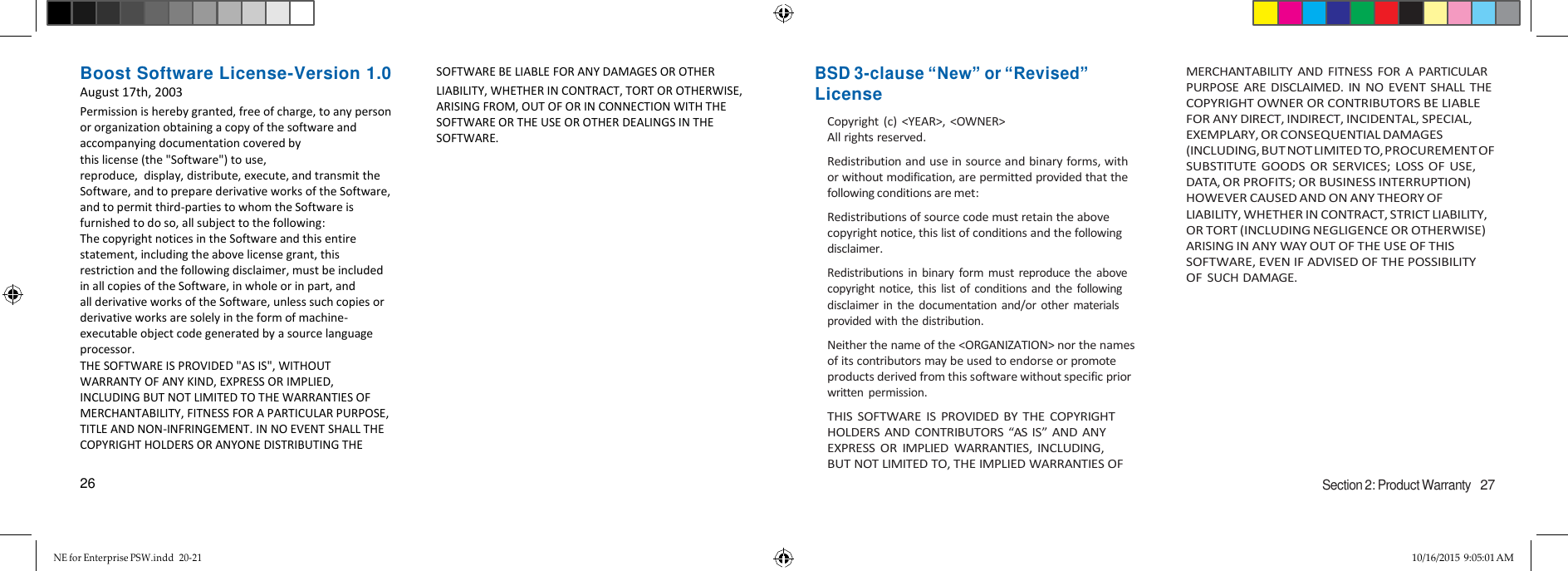 NE for Enterprise PSW.indd  20-21 10/16/2015 9:05:01 AM   Boost Software License-Version 1.0 August 17th, 2003 Permission is hereby granted, free of charge, to any person or organization obtaining a copy of the software and accompanying documentation covered by this license (the &quot;Software&quot;) to use, reproduce,  display, distribute, execute, and transmit the Software, and to prepare derivative works of the Software, and to permit third-parties to whom the Software is furnished to do so, all subject to the following: The copyright notices in the Software and this entire statement, including the above license grant, this restriction and the following disclaimer, must be included in all copies of the Software, in whole or in part, and all derivative works of the Software, unless such copies or derivative works are solely in the form of machine-executable object code generated by a source language processor. THE SOFTWARE IS PROVIDED &quot;AS IS&quot;, WITHOUT WARRANTY OF ANY KIND, EXPRESS OR IMPLIED, INCLUDING BUT NOT LIMITED TO THE WARRANTIES OF MERCHANTABILITY, FITNESS FOR A PARTICULAR PURPOSE, TITLE AND NON-INFRINGEMENT. IN NO EVENT SHALL THE COPYRIGHT HOLDERS OR ANYONE DISTRIBUTING THE   26 SOFTWARE BE LIABLE FOR ANY DAMAGES OR OTHER  LIABILITY, WHETHER IN CONTRACT, TORT OR OTHERWISE, ARISING FROM, OUT OF OR IN CONNECTION WITH THE SOFTWARE OR THE USE OR OTHER DEALINGS IN THE SOFTWARE.                   BSD 3-clause “New” or “Revised” License Copyright  (c)  &lt;YEAR&gt;,  &lt;OWNER&gt; All rights reserved. Redistribution and use in source and binary forms, with or without modification, are permitted provided that the following conditions are met: Redistributions of source code must retain the above copyright notice, this list of conditions and the following disclaimer. Redistributions in  binary  form must  reproduce  the  above copyright notice,  this list  of  conditions  and the following disclaimer  in  the  documentation and/or  other  materials provided with the distribution. Neither the name of the &lt;ORGANIZATION&gt; nor the names of its contributors may be used to endorse or promote products derived from this software without specific prior written  permission. THIS SOFTWARE IS  PROVIDED BY  THE COPYRIGHT HOLDERS AND CONTRIBUTORS “AS IS” AND ANY EXPRESS  OR  IMPLIED  WARRANTIES,  INCLUDING,  BUT NOT LIMITED TO, THE IMPLIED WARRANTIES OF    MERCHANTABILITY AND FITNESS  FOR  A  PARTICULAR PURPOSE ARE DISCLAIMED.  IN NO  EVENT SHALL THE COPYRIGHT OWNER OR CONTRIBUTORS BE LIABLE FOR ANY DIRECT, INDIRECT, INCIDENTAL, SPECIAL, EXEMPLARY, OR CONSEQUENTIAL DAMAGES (INCLUDING, BUT NOT LIMITED TO, PROCUREMENT OF SUBSTITUTE GOODS OR SERVICES; LOSS OF USE, DATA, OR PROFITS; OR BUSINESS INTERRUPTION) HOWEVER CAUSED AND ON ANY THEORY OF LIABILITY, WHETHER IN CONTRACT, STRICT LIABILITY, OR TORT (INCLUDING NEGLIGENCE OR OTHERWISE) ARISING IN ANY WAY OUT OF THE USE OF THIS SOFTWARE, EVEN IF ADVISED OF THE POSSIBILITY OF SUCH DAMAGE.         Section 2: Product Warranty   27 