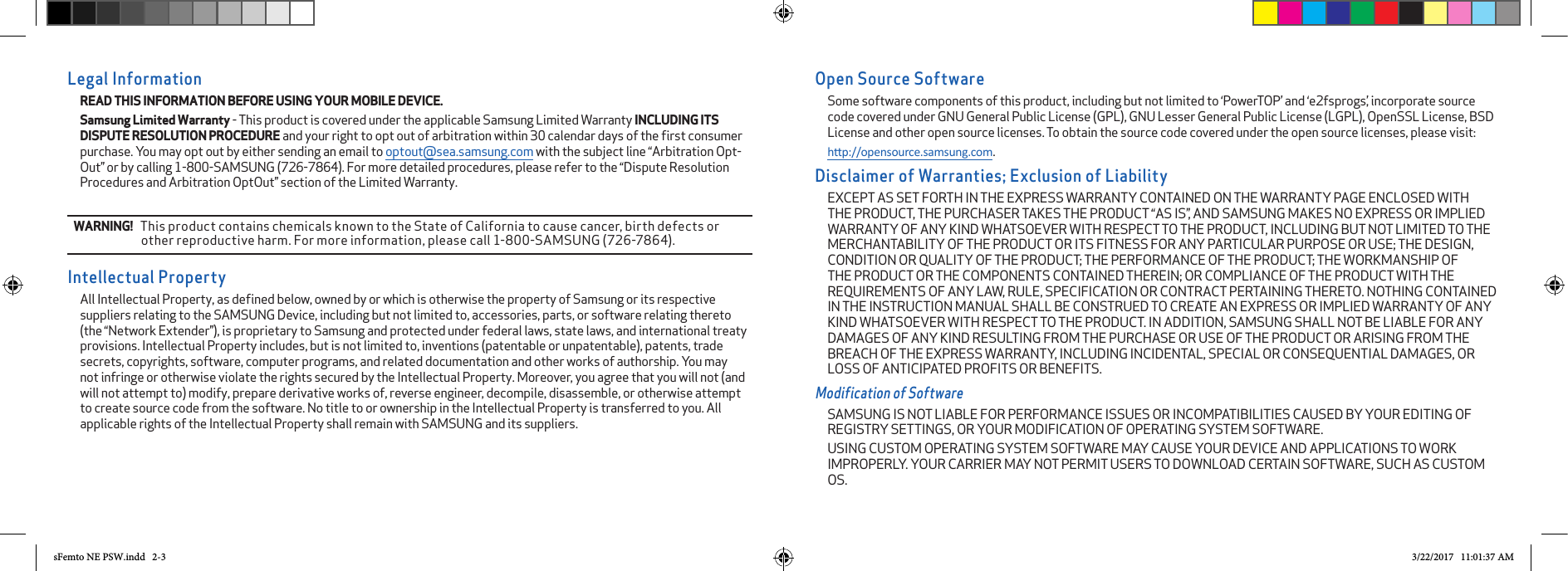 Open Source SoftwareSome software components of this product, including but not limited to ‘PowerTOP’ and ‘e2fsprogs’, incorporate source code covered under GNU General Public License (GPL), GNU Lesser General Public License (LGPL), OpenSSL License, BSD License and other open source licenses. To obtain the source code covered under the open source licenses, please visit:hp://opensource.samsung.com.Disclaimer of Warranties; Exclusion of LiabilityEXCEPT AS SET FORTH IN THE EXPRESS WARRANTY CONTAINED ON THE WARRANTY PAGE ENCLOSED WITH THE PRODUCT, THE PURCHASER TAKES THE PRODUCT “AS IS”, AND SAMSUNG MAKES NO EXPRESS OR IMPLIED WARRANTY OF ANY KIND WHATSOEVER WITH RESPECT TO THE PRODUCT, INCLUDING BUT NOT LIMITED TO THE MERCHANTABILITY OF THE PRODUCT OR ITS FITNESS FOR ANY PARTICULAR PURPOSE OR USE; THE DESIGN, CONDITION OR QUALITY OF THE PRODUCT; THE PERFORMANCE OF THE PRODUCT; THE WORKMANSHIP OF THE PRODUCT OR THE COMPONENTS CONTAINED THEREIN; OR COMPLIANCE OF THE PRODUCT WITH THE REQUIREMENTS OF ANY LAW, RULE, SPECIFICATION OR CONTRACT PERTAINING THERETO. NOTHING CONTAINED IN THE INSTRUCTION MANUAL SHALL BE CONSTRUED TO CREATE AN EXPRESS OR IMPLIED WARRANTY OF ANY KIND WHATSOEVER WITH RESPECT TO THE PRODUCT. IN ADDITION, SAMSUNG SHALL NOT BE LIABLE FOR ANY DAMAGES OF ANY KIND RESULTING FROM THE PURCHASE OR USE OF THE PRODUCT OR ARISING FROM THE BREACH OF THE EXPRESS WARRANTY, INCLUDING INCIDENTAL, SPECIAL OR CONSEQUENTIAL DAMAGES, OR LOSS OF ANTICIPATED PROFITS OR BENEFITS.Modification of SoftwareSAMSUNG IS NOT LIABLE FOR PERFORMANCE ISSUES OR INCOMPATIBILITIES CAUSED BY YOUR EDITING OF REGISTRY SETTINGS, OR YOUR MODIFICATION OF OPERATING SYSTEM SOFTWARE. USING CUSTOM OPERATING SYSTEM SOFTWARE MAY CAUSE YOUR DEVICE AND APPLICATIONS TO WORK IMPROPERLY. YOUR CARRIER MAY NOT PERMIT USERS TO DOWNLOAD CERTAIN SOFTWARE, SUCH AS CUSTOM OS.Legal InformationREAD THIS INFORMATION BEFORE USING YOUR MOBILE DEVICE. Samsung Limited Warranty - This product is covered under the applicable Samsung Limited Warranty INCLUDING ITS DISPUTE RESOLUTION PROCEDURE and your right to opt out of arbitration within 30 calendar days of the ﬁrst consumer purchase. You may opt out by either sending an email to optout@sea.samsung.com with the subject line “Arbitration Opt-Out” or by calling 1-800-SAMSUNG (726-7864). For more detailed procedures, please refer to the “Dispute Resolution Procedures and Arbitration OptOut” section of the Limited Warranty.WARNING!   This product contains chemicals known to the State of California to cause cancer, birth defects or other reproductive harm. For more information, please call 1-800-SAMSUNG (726-7864).Intellectual PropertyAll Intellectual Property, as deﬁned below, owned by or which is otherwise the property of Samsung or its respective suppliers relating to the SAMSUNG Device, including but not limited to, accessories, parts, or software relating thereto (the “Network Extender”), is proprietary to Samsung and protected under federal laws, state laws, and international treaty provisions. Intellectual Property includes, but is not limited to, inventions (patentable or unpatentable), patents, trade secrets, copyrights, software, computer programs, and related documentation and other works of authorship. You may not infringe or otherwise violate the rights secured by the Intellectual Property. Moreover, you agree that you will not (and will not attempt to) modify, prepare derivative works of, reverse engineer, decompile, disassemble, or otherwise attempt to create source code from the software. No title to or ownership in the Intellectual Property is transferred to you. All applicable rights of the Intellectual Property shall remain with SAMSUNG and its suppliers.sFemto NE PSW.indd   2-3 3/22/2017   11:01:37 AM