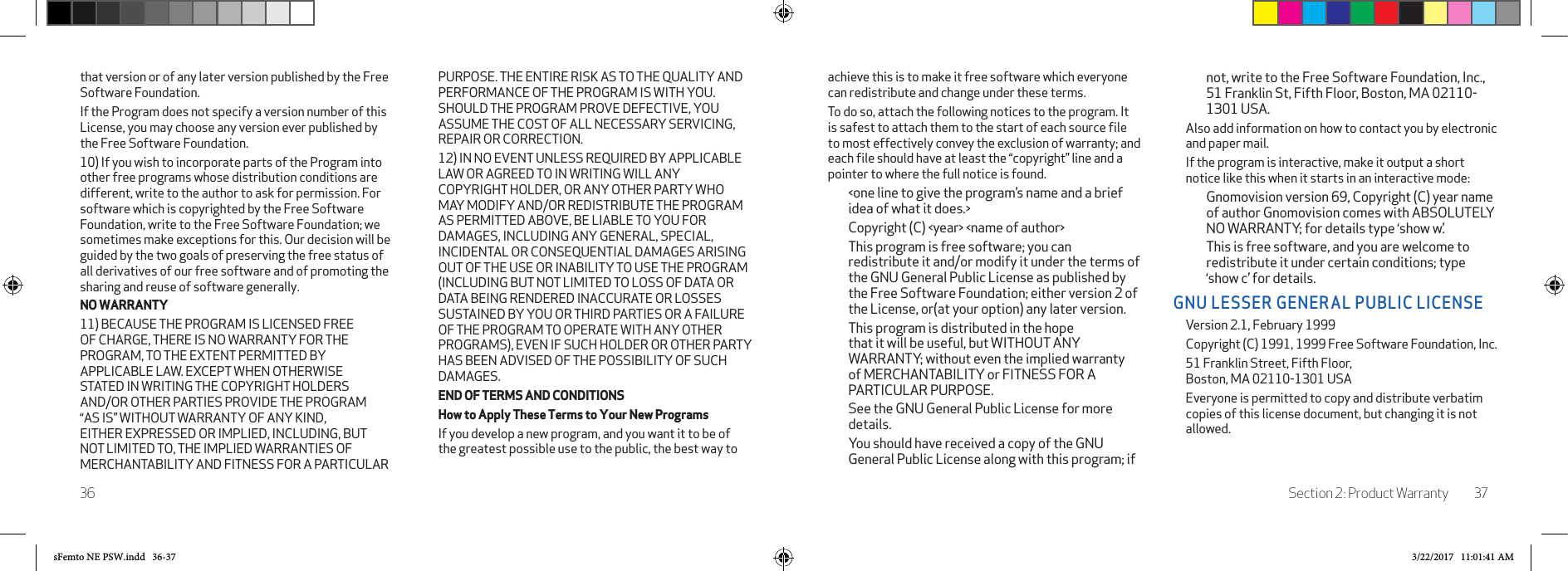Section 2: Product Warranty 3736achieve this is to make it free software which everyone can redistribute and change under these terms.To do so, attach the following notices to the program. It is safest to attach them to the start of each source ﬁle to most effectively convey the exclusion of warranty; and each ﬁle should have at least the “copyright” line and a pointer to where the full notice is found.&lt;one line to give the program’s name and a brief idea of what it does.&gt;Copyright (C) &lt;year&gt; &lt;name of author&gt;This program is free software; you can redistribute it and/or modify it under the terms of the GNU General Public License as published by the Free Software Foundation; either version 2 of the License, or(at your option) any later version.This program is distributed in the hope that it will be useful, but WITHOUT ANY WARRANTY; without even the implied warranty of MERCHANTABILITY or FITNESS FOR A PARTICULAR PURPOSE. See the GNU General Public License for more details.You should have received a copy of the GNU General Public License along with this program; if not, write to the Free Software Foundation, Inc., 51 Franklin St, Fifth Floor, Boston, MA 02110-1301 USA.Also add information on how to contact you by electronic and paper mail.If the program is interactive, make it output a short notice like this when it starts in an interactive mode:Gnomovision version 69, Copyright (C) year name of author Gnomovision comes with ABSOLUTELY NO WARRANTY; for details type ‘show w’.This is free software, and you are welcome to redistribute it under certain conditions; type ‘show c’ for details.GNU LESSER GENERAL PUBLIC LICENSEVersion 2.1, February 1999 Copyright (C) 1991, 1999 Free Software Foundation, Inc.51 Franklin Street, Fifth Floor,  Boston, MA 02110-1301 USAEveryone is permitted to copy and distribute verbatim copies of this license document, but changing it is not allowed.that version or of any later version published by the Free Software Foundation. If the Program does not specify a version number of this License, you may choose any version ever published by the Free Software Foundation. 10) If you wish to incorporate parts of the Program into other free programs whose distribution conditions are different, write to the author to ask for permission. For software which is copyrighted by the Free Software Foundation, write to the Free Software Foundation; we sometimes make exceptions for this. Our decision will be guided by the two goals of preserving the free status of all derivatives of our free software and of promoting the sharing and reuse of software generally.NO WARRANTY11) BECAUSE THE PROGRAM IS LICENSED FREE OF CHARGE, THERE IS NO WARRANTY FOR THE PROGRAM, TO THE EXTENT PERMITTED BY APPLICABLE LAW. EXCEPT WHEN OTHERWISE STATED IN WRITING THE COPYRIGHT HOLDERS AND/OR OTHER PARTIES PROVIDE THE PROGRAM “AS IS” WITHOUT WARRANTY OF ANY KIND, EITHER EXPRESSED OR IMPLIED, INCLUDING, BUT NOT LIMITED TO, THE IMPLIED WARRANTIES OF MERCHANTABILITY AND FITNESS FOR A PARTICULAR PURPOSE. THE ENTIRE RISK AS TO THE QUALITY AND PERFORMANCE OF THE PROGRAM IS WITH YOU. SHOULD THE PROGRAM PROVE DEFECTIVE, YOU ASSUME THE COST OF ALL NECESSARY SERVICING, REPAIR OR CORRECTION.12) IN NO EVENT UNLESS REQUIRED BY APPLICABLE LAW OR AGREED TO IN WRITING WILL ANY COPYRIGHT HOLDER, OR ANY OTHER PARTY WHO MAY MODIFY AND/OR REDISTRIBUTE THE PROGRAM AS PERMITTED ABOVE, BE LIABLE TO YOU FOR DAMAGES, INCLUDING ANY GENERAL, SPECIAL, INCIDENTAL OR CONSEQUENTIAL DAMAGES ARISING OUT OF THE USE OR INABILITY TO USE THE PROGRAM (INCLUDING BUT NOT LIMITED TO LOSS OF DATA OR DATA BEING RENDERED INACCURATE OR LOSSES SUSTAINED BY YOU OR THIRD PARTIES OR A FAILURE OF THE PROGRAM TO OPERATE WITH ANY OTHER PROGRAMS), EVEN IF SUCH HOLDER OR OTHER PARTY HAS BEEN ADVISED OF THE POSSIBILITY OF SUCH DAMAGES.END OF TERMS AND CONDITIONSHow to Apply These Terms to Your New ProgramsIf you develop a new program, and you want it to be of the greatest possible use to the public, the best way to sFemto NE PSW.indd   36-37 3/22/2017   11:01:41 AM