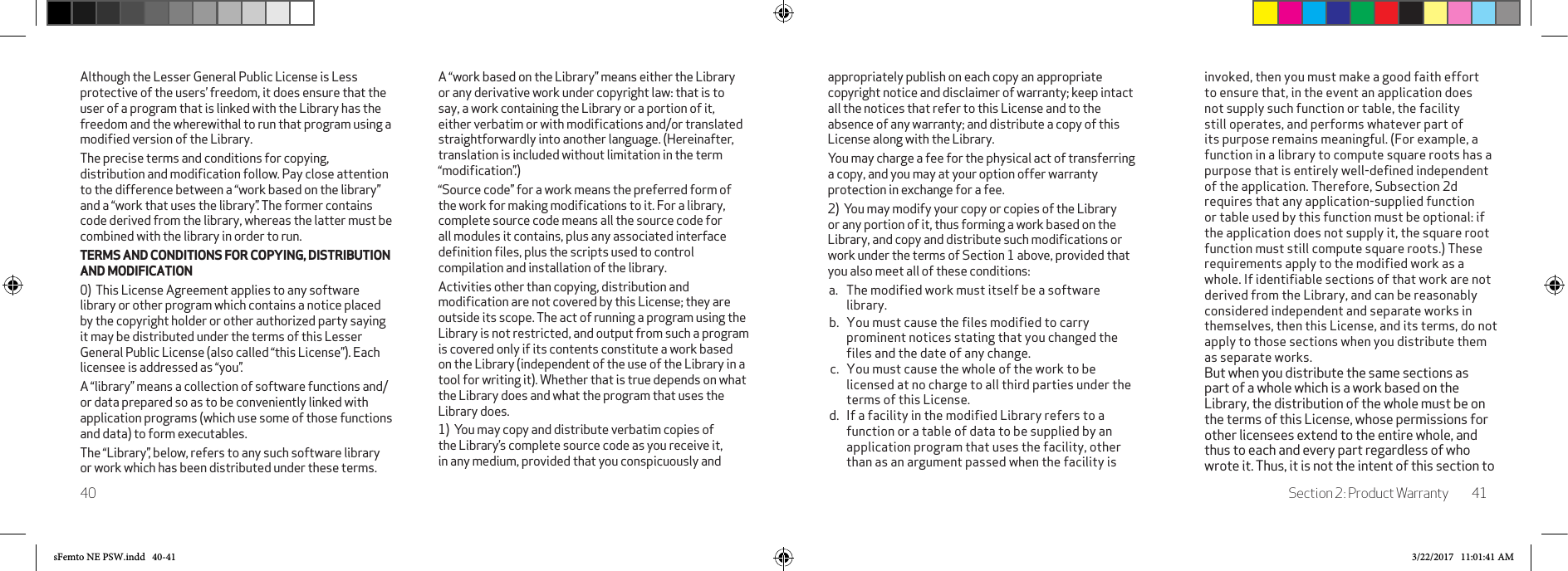 Section 2: Product Warranty 4140appropriately publish on each copy an appropriate copyright notice and disclaimer of warranty; keep intact all the notices that refer to this License and to the absence of any warranty; and distribute a copy of this License along with the Library. You may charge a fee for the physical act of transferring a copy, and you may at your option offer warranty protection in exchange for a fee. 2)  You may modify your copy or copies of the Library or any portion of it, thus forming a work based on the Library, and copy and distribute such modiﬁcations or work under the terms of Section 1 above, provided that you also meet all of these conditions: a.  The modified work must itself be a software library. b.  You must cause the files modified to carry prominent notices stating that you changed the files and the date of any change. c.  You must cause the whole of the work to be licensed at no charge to all third parties under the terms of this License. d.  If a facility in the modified Library refers to a function or a table of data to be supplied by an application program that uses the facility, other than as an argument passed when the facility is invoked, then you must make a good faith effort to ensure that, in the event an application does not supply such function or table, the facility still operates, and performs whatever part of its purpose remains meaningful. (For example, a function in a library to compute square roots has a purpose that is entirely well-defined independent of the application. Therefore, Subsection 2d requires that any application-supplied function or table used by this function must be optional: if the application does not supply it, the square root function must still compute square roots.) These requirements apply to the modified work as a whole. If identifiable sections of that work are not derived from the Library, and can be reasonably considered independent and separate works in themselves, then this License, and its terms, do not apply to those sections when you distribute them as separate works.  But when you distribute the same sections as part of a whole which is a work based on the Library, the distribution of the whole must be on the terms of this License, whose permissions for other licensees extend to the entire whole, and thus to each and every part regardless of who wrote it. Thus, it is not the intent of this section to Although the Lesser General Public License is Less protective of the users’ freedom, it does ensure that the user of a program that is linked with the Library has the freedom and the wherewithal to run that program using a modiﬁed version of the Library. The precise terms and conditions for copying, distribution and modiﬁcation follow. Pay close attention to the difference between a “work based on the library” and a “work that uses the library”. The former contains code derived from the library, whereas the latter must be combined with the library in order to run.TERMS AND CONDITIONS FOR COPYING, DISTRIBUTION AND MODIFICATION0)  This License Agreement applies to any software library or other program which contains a notice placed by the copyright holder or other authorized party saying it may be distributed under the terms of this Lesser General Public License (also called “this License”). Each licensee is addressed as “you”. A “library” means a collection of software functions and/or data prepared so as to be conveniently linked with application programs (which use some of those functions and data) to form executables. The “Library”, below, refers to any such software library or work which has been distributed under these terms. A “work based on the Library” means either the Library or any derivative work under copyright law: that is to say, a work containing the Library or a portion of it, either verbatim or with modiﬁcations and/or translated straightforwardly into another language. (Hereinafter, translation is included without limitation in the term “modiﬁcation”.) “Source code” for a work means the preferred form of the work for making modiﬁcations to it. For a library, complete source code means all the source code for all modules it contains, plus any associated interface deﬁnition ﬁles, plus the scripts used to control compilation and installation of the library. Activities other than copying, distribution and modiﬁcation are not covered by this License; they are outside its scope. The act of running a program using the Library is not restricted, and output from such a program is covered only if its contents constitute a work based on the Library (independent of the use of the Library in a tool for writing it). Whether that is true depends on what the Library does and what the program that uses the Library does. 1)  You may copy and distribute verbatim copies of the Library’s complete source code as you receive it, in any medium, provided that you conspicuously and sFemto NE PSW.indd   40-41 3/22/2017   11:01:41 AM
