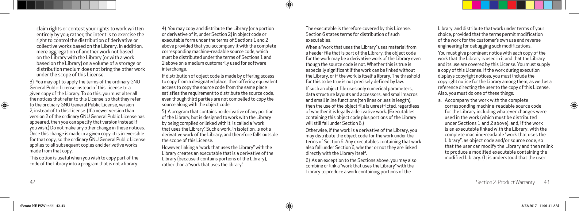 Section 2: Product Warranty 4342The executable is therefore covered by this License. Section 6 states terms for distribution of such executables. When a “work that uses the Library” uses material from a header ﬁle that is part of the Library, the object code for the work may be a derivative work of the Library even though the source code is not. Whether this is true is especially signiﬁcant if the work can be linked without the Library, or if the work is itself a library. The threshold for this to be true is not precisely deﬁned by law. If such an object ﬁle uses only numerical parameters, data structure layouts and accessors, and small macros and small inline functions (ten lines or less in length), then the use of the object ﬁle is unrestricted, regardless of whether it is legally a derivative work. (Executables containing this object code plus portions of the Library will still fall under Section 6.) Otherwise, if the work is a derivative of the Library, you may distribute the object code for the work under the terms of Section 6. Any executables containing that work also fall under Section 6, whether or not they are linked directly with the Library itself. 6)  As an exception to the Sections above, you may also combine or link a “work that uses the Library” with the Library to produce a work containing portions of the Library, and distribute that work under terms of your choice, provided that the terms permit modiﬁcation of the work for the customer’s own use and reverse engineering for debugging such modiﬁcations. You must give prominent notice with each copy of the work that the Library is used in it and that the Library and its use are covered by this License. You must supply a copy of this License. If the work during execution displays copyright notices, you must include the copyright notice for the Library among them, as well as a reference directing the user to the copy of this License. Also, you must do one of these things: a.  Accompany the work with the complete corresponding machine-readable source code for the Library including whatever changes were used in the work (which must be distributed under Sections 1 and 2 above); and, if the work is an executable linked with the Library, with the complete machine-readable “work that uses the Library”, as object code and/or source code, so that the user can modify the Library and then relink to produce a modified executable containing the modified Library. (It is understood that the user claim rights or contest your rights to work written entirely by you; rather, the intent is to exercise the right to control the distribution of derivative or collective works based on the Library. In addition, mere aggregation of another work not based on the Library with the Library (or with a work based on the Library) on a volume of a storage or distribution medium does not bring the other work under the scope of this License. 3)  You may opt to apply the terms of the ordinary GNU General Public License instead of this License to a given copy of the Library. To do this, you must alter all the notices that refer to this License, so that they refer to the ordinary GNU General Public License, version 2, instead of to this License. (If a newer version than version 2 of the ordinary GNU General Public License has appeared, then you can specify that version instead if you wish.) Do not make any other change in these notices. Once this change is made in a given copy, it is irreversible for that copy, so the ordinary GNU General Public License applies to all subsequent copies and derivative works made from that copy. This option is useful when you wish to copy part of the code of the Library into a program that is not a library. 4)  You may copy and distribute the Library (or a portion or derivative of it, under Section 2) in object code or executable form under the terms of Sections 1 and 2 above provided that you accompany it with the complete corresponding machine-readable source code, which must be distributed under the terms of Sections 1 and 2 above on a medium customarily used for software interchange. If distribution of object code is made by offering access to copy from a designated place, then offering equivalent access to copy the source code from the same place satisﬁes the requirement to distribute the source code, even though third parties are not compelled to copy the source along with the object code. 5)  A program that contains no derivative of any portion of the Library, but is designed to work with the Library by being compiled or linked with it, is called a “work that uses the Library”. Such a work, in isolation, is not a derivative work of the Library, and therefore falls outside the scope of this License. However, linking a “work that uses the Library” with the Library creates an executable that is a derivative of the Library (because it contains portions of the Library), rather than a “work that uses the library”. sFemto NE PSW.indd   42-43 3/22/2017   11:01:41 AM