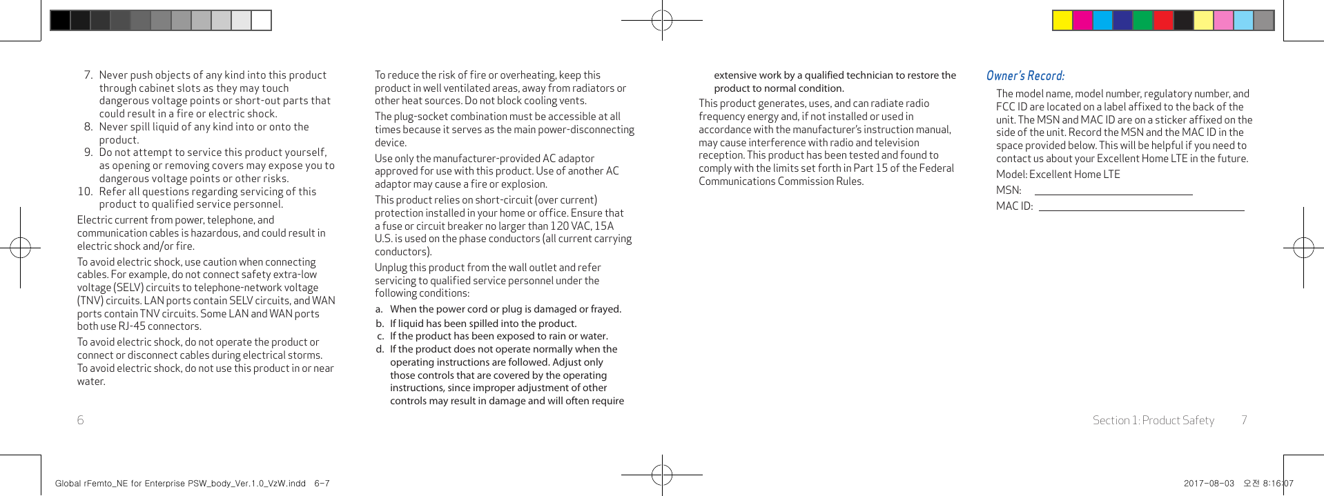 Section 1: Product Safety 76extensive work by a qualified technician to restore the product to normal condition.This product generates, uses, and can radiate radio frequency energy and, if not installed or used in accordance with the manufacturer’s instruction manual, may cause interference with radio and television reception. This product has been tested and found to comply with the limits set forth in Part 15 of the Federal Communications Commission Rules.Owner’s Record:The model name, model number, regulatory number, and FCC ID are located on a label afﬁxed to the back of the unit. The MSN and MAC ID are on a sticker afﬁxed on the side of the unit. Record the MSN and the MAC ID in the space provided below. This will be helpful if you need to contact us about your Excellent Home LTE in the future.Model: Excellent Home LTEMSN:           MAC ID:       7.  Never push objects of any kind into this product through cabinet slots as they may touch dangerous voltage points or short-out parts that could result in a fire or electric shock.8.  Never spill liquid of any kind into or onto the product.9.  Do not attempt to service this product yourself, as opening or removing covers may expose you to dangerous voltage points or other risks.10.  Refer all questions regarding servicing of this product to qualified service personnel.Electric current from power, telephone, and communication cables is hazardous, and could result in electric shock and/or ﬁre.To avoid electric shock, use caution when connecting cables. For example, do not connect safety extra-low voltage (SELV) circuits to telephone-network voltage (TNV) circuits. LAN ports contain SELV circuits, and WAN ports contain TNV circuits. Some LAN and WAN ports both use RJ-45 connectors.To avoid electric shock, do not operate the product or connect or disconnect cables during electrical storms. To avoid electric shock, do not use this product in or near water.To reduce the risk of ﬁre or overheating, keep this product in well ventilated areas, away from radiators or other heat sources. Do not block cooling vents.The plug-socket combination must be accessible at all times because it serves as the main power-disconnecting device.Use only the manufacturer-provided AC adaptor approved for use with this product. Use of another AC adaptor may cause a ﬁre or explosion.This product relies on short-circuit (over current) protection installed in your home or ofﬁce. Ensure that a fuse or circuit breaker no larger than 120 VAC, 15A U.S. is used on the phase conductors (all current carrying conductors).Unplug this product from the wall outlet and refer servicing to qualiﬁed service personnel under the following conditions:a.  When the power cord or plug is damaged or frayed.b.  If liquid has been spilled into the product.c.  If the product has been exposed to rain or water.d.  If the product does not operate normally when the operating instructions are followed. Adjust only those controls that are covered by the operating instructions, since improper adjustment of other controls may result in damage and will often require Global rFemto_NE for Enterprise PSW_body_Ver.1.0_VzW.indd   6-7 2017-08-03   오전 8:16:07