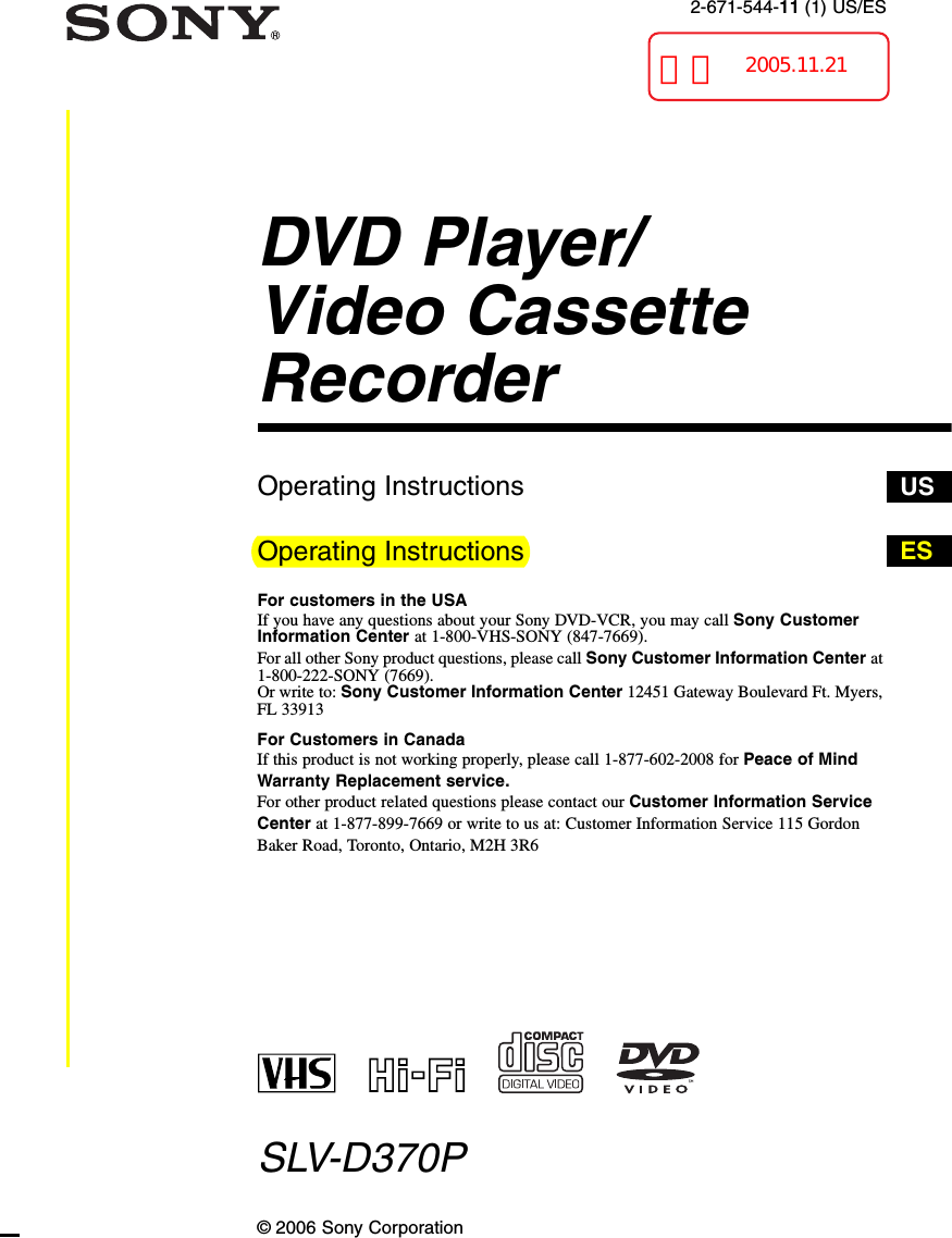 2-671-544-11 (1) US/ESDVD Player/Video Cassette RecorderOperating InstructionsOperating InstructionsFor customers in the USAIf you have any questions about your Sony DVD-VCR, you may call Sony Customer Information Center at 1-800-VHS-SONY (847-7669).For all other Sony product questions, please call Sony Customer Information Center at 1-800-222-SONY (7669). Or write to: Sony Customer Information Center 12451 Gateway Boulevard Ft. Myers, FL 33913For Customers in CanadaIf this product is not working properly, please call 1-877-602-2008 for Peace of Mind Warranty Replacement service.For other product related questions please contact our Customer Information Service Center at 1-877-899-7669 or write to us at: Customer Information Service 115 Gordon Baker Road, Toronto, Ontario, M2H 3R6SLV-D370P© 2006 Sony CorporationUSES再校2005.11.21