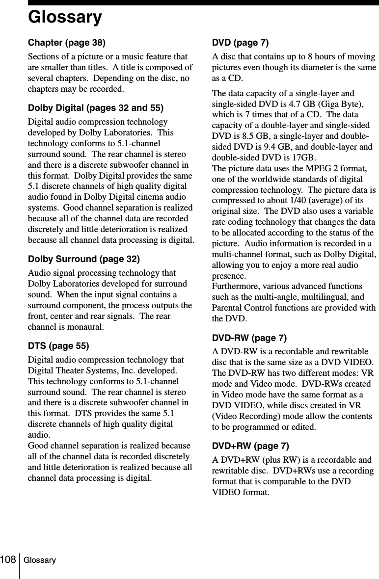 108 GlossaryGlossaryChapter (page 38)Sections of a picture or a music feature that are smaller than titles.  A title is composed of several chapters.  Depending on the disc, no chapters may be recorded.Dolby Digital (pages 32 and 55)Digital audio compression technology developed by Dolby Laboratories.  This technology conforms to 5.1-channel surround sound.  The rear channel is stereo and there is a discrete subwoofer channel in this format.  Dolby Digital provides the same 5.1 discrete channels of high quality digital audio found in Dolby Digital cinema audio systems.  Good channel separation is realized because all of the channel data are recorded discretely and little deterioration is realized because all channel data processing is digital.Dolby Surround (page 32)Audio signal processing technology that Dolby Laboratories developed for surround sound.  When the input signal contains a surround component, the process outputs the front, center and rear signals.  The rear channel is monaural.DTS (page 55)Digital audio compression technology that Digital Theater Systems, Inc. developed.  This technology conforms to 5.1-channel surround sound.  The rear channel is stereo and there is a discrete subwoofer channel in this format.  DTS provides the same 5.1 discrete channels of high quality digital audio.Good channel separation is realized because all of the channel data is recorded discretely and little deterioration is realized because all channel data processing is digital.DVD (page 7)A disc that contains up to 8 hours of moving pictures even though its diameter is the same as a CD.The data capacity of a single-layer and single-sided DVD is 4.7 GB (Giga Byte), which is 7 times that of a CD.  The data capacity of a double-layer and single-sided DVD is 8.5 GB, a single-layer and double-sided DVD is 9.4 GB, and double-layer and double-sided DVD is 17GB.  The picture data uses the MPEG 2 format, one of the worldwide standards of digital compression technology.  The picture data is compressed to about 1/40 (average) of its original size.  The DVD also uses a variable rate coding technology that changes the data to be allocated according to the status of the picture.  Audio information is recorded in a multi-channel format, such as Dolby Digital, allowing you to enjoy a more real audio presence.Furthermore, various advanced functions such as the multi-angle, multilingual, and Parental Control functions are provided with the DVD.DVD-RW (page 7)A DVD-RW is a recordable and rewritable disc that is the same size as a DVD VIDEO.  The DVD-RW has two different modes: VR mode and Video mode.  DVD-RWs created in Video mode have the same format as a DVD VIDEO, while discs created in VR (Video Recording) mode allow the contents to be programmed or edited.DVD+RW (page 7)A DVD+RW (plus RW) is a recordable and rewritable disc.  DVD+RWs use a recording format that is comparable to the DVD VIDEO format.  