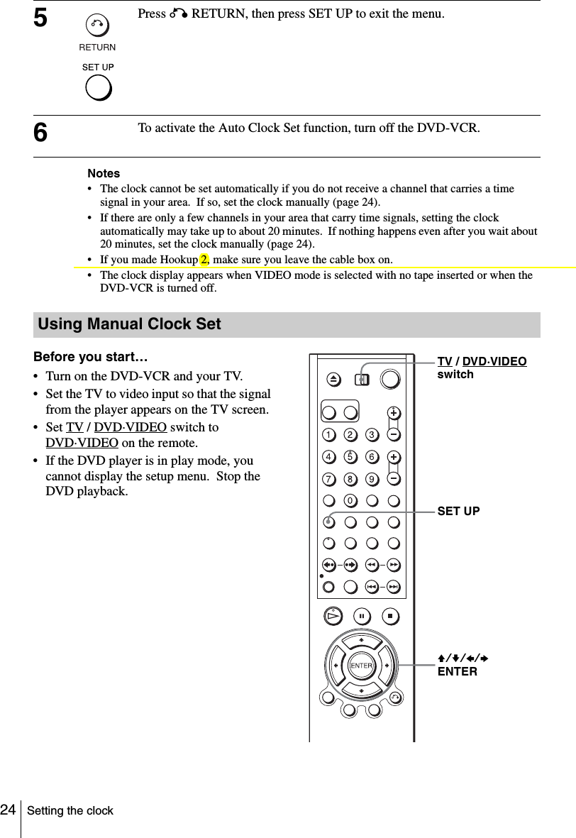 24 Setting the clockNotes• The clock cannot be set automatically if you do not receive a channel that carries a time signal in your area.  If so, set the clock manually (page 24).• If there are only a few channels in your area that carry time signals, setting the clock automatically may take up to about 20 minutes.  If nothing happens even after you wait about 20 minutes, set the clock manually (page 24).• If you made Hookup 2, make sure you leave the cable box on.• The clock display appears when VIDEO mode is selected with no tape inserted or when the DVD-VCR is turned off.5Press O RETURN, then press SET UP to exit the menu.6To activate the Auto Clock Set function, turn off the DVD-VCR.Using Manual Clock SetBefore you start…• Turn on the DVD-VCR and your TV.• Set the TV to video input so that the signal from the player appears on the TV screen.•Set TV / DVD·VIDEO switch to DVD·VIDEO on the remote.• If the DVD player is in play mode, you cannot display the setup menu.  Stop the DVD playback.V/v/B/b ENTERSET UPTV / DVD·VIDEO switch